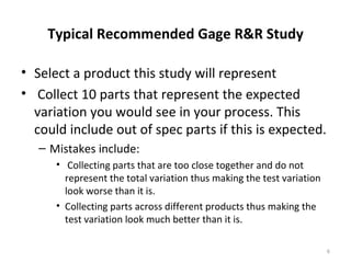 Typical Recommended Gage R&R Study Select a product this study will represent Collect 10 parts that represent the expected variation you would see in your process. This could include out of spec parts if this is expected. Mistakes include: Collecting parts that are too close together and do not represent the total variation thus making the test variation look worse than it is. Collecting parts across different products thus making the test variation look much better than it is. 