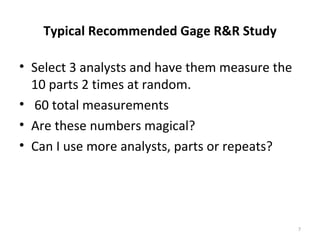 Typical Recommended Gage R&R Study Select 3 analysts and have them measure the 10 parts 2 times at random. 60 total measurements Are these numbers magical? Can I use more analysts, parts or repeats? 