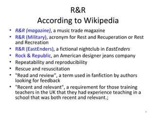 R&R According to Wikipedia R&R  (magazine) , a music trade magazine  R&R (Military) , acronym for Rest and Recuperation or Rest and Recreation  R&R (EastEnders) , a fictional nightclub in  EastEnders   Rock & Republic , an American designer jeans company  Repeatability and reproducibility Rescue and resuscitation "Read and review", a term used in fanfiction by authors looking for feedback "Recent and relevant", a requirement for those training teachers in the UK that they had experience teaching in a school that was both recent and relevant.;  