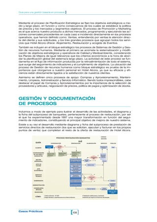 Mediante el proceso de Planificación Estratégica se fijan los objetivos estratégicos a me-
dio y largo plazo, en función y como consecuencia de los cuales se establece la política
de precios y los mercados y segmentos objetivos. El proceso de Promoción y Marketing
es el que acerca nuestro producto a dichos mercados, programando y ejecutando las ac-
ciones comerciales procedentes en cada caso e incidiendo directamente en los procesos
operativos, que hemos definido como: Ventas, entendiendo por ventas la atención direc-
ta del cliente y sus solicitudes, y los tres grandes procesos que agrupan todos los servi-
cios que Hotel Alcora ofrece: Alojamiento, Restauración y acogida de Eventos.
También se incluyen en el bloque estratégico los procesos de Sistemas de Gestión y Ges-
tión de recursos humanos. Mediante el primero se acomete la sistematización y modifi-
cación de objetivos estratégicos y operativos de Calidad y Medioambiente, considerando
los Planes de Mejora de igual relevancia que los criterios económicos a la hora de abor-
dar la planificación global del sistema/a largo plazo. La actividad de este proceso se fun-
damenta en el flujo de información producida por la retroalimentación de todo el sistema,
que surge del seguimiento de indicadores y el cumplimiento de objetivos. La ubicación del
proceso de Gestión de recursos humanos como bloque estratégico es prueba de la im-
portancia que otorgamos a nuestro personal en Hotel Alcora, ya que su eficacia y efi-
ciencia están directamente ligados a la satisfacción de nuestros clientes.
Asimismo se definen cinco procesos de apoyo: Compras y Aprovisionamiento, Manteni-
miento, Limpieza, Administración y Servicio Informático. Siendo todos imprescindibles, cabe
destacar el papel de Compras y Aprovisionamientos por la importancia de la selección de
proveedores y artículos, negociación de precios, política de pagos y optimización de stocks.
GESTIÓN Y DOCUMENTACIÓN
DE PROCESOS
Incluimos a modo de ejemplo para ilustrar el desarrollo de las actividades, el diagrama y
la ficha del subproceso de banquetes, perteneciente al proceso de restauración, por ser
el que ha experimentado desde 1997 una mayor transformación en función del segui-
miento de indicadores, constituyendo el principal objetivo de mejora de nuestro sistema.
Existe a su vez el desarrollo mediante diagrama y ficha del subproceso de prestación de
servicios directos de restauración (los que se solicitan, ejecutan y facturan en los propios
puntos de venta) que completan el resto de la oferta de restauración de Hotel Alcora.
108[ ]Casos Prácticos
Guía para una gestión basada en procesos ]
sí
no
no
sí
no
sí
no
QUIÉN
CLIENTE
COORDINADORA
DE SALONES Y
BANQUETES
MAITRE
(PERSONAL)
JEFE DE
COCINA
JEFE
ECONOMATO
SERVICIO
TÉCNICO
GOBERNANTA
ADMINISTRACIÓN
CONSERJERÍA
(MOZOS)
RECEPCIÓN
COORDINACIÓN PREPARACÍON ELABORACIÓN SERVICIO FINALIZA
QUÉ
CÓDIGO:
EDICIÓN:
PROCESO RESTAURACIÓN BANQUETES
Previsión de personal
Pedido bodega y flores
Previsión de personal
Previsión de artículos
según menú
Analiza necesidades
de artículos
Coordina recepción
de artículos
Previsión de personal
Previsión de
soporte técnico
Previsión de personal
Previsión de lencería
Previsión de tesorería
Elaboran tablones
Elabora menú
Monteje
salón
Bienvenida
ubicación
y atención
Servicio
Indican
ubicaciones
Contabilidad
(ingresos y
gastos)
Limpieza
Clebración del
banquete
Pago
¿Verificación
OK?
¿Verificación
OK?
Distribuye Orden
de Servicio
definitiva
Modifica Orden
de Servicio
¿Prueba
Menu?
Firma contrato
y señala
Elabora Orden
de Servicio
Emisión de factura,
Cobro por caja o
crédito
3
2
1
CÓMO:
1: Orden de Servicio - I0 15/R1
2: Según Recetario y especificaciones de la Orden de Servicio.
3: Realizando modificaciones y resolviendo
incidencias que surgen en el transcurso del banquete.
 