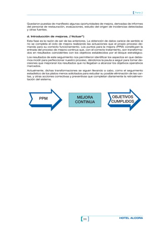 111[ ] HOTEL ALCORA
[ Parte 2
Quedaron puestas de manifiesto algunas oportunidades de mejora, derivadas de informes
del personal de restauración, evaluaciones, estudio del origen de incidencias detectadas
y otras fuentes.
d. Introducción de mejoras. (“Actuar”)
Esta fase es la razón de ser de las anteriores. La obtención de datos carece de sentido si
no se completa el ciclo de mejora realizando las actuaciones que el propio proceso de-
manda para su correcto funcionamiento. Los puntos para la mejora (PPM) constituyen la
entrada del proceso de mejora continua que, con el correcto tratamiento, son transforma-
dos en resultados coincidentes con los objetivos establecidos por el bloque estratégico.
Los resultados de este seguimiento nos permitieron identificar los aspectos en que debía-
mos incidir para perfeccionar nuestro proceso, dándonos la pauta a seguir para tomar de-
cisiones que mejoraran los resultados que no llegaban a alcanzar los objetivos operativos
marcados.
Actualmente, dichas transformaciones se siguen llevando a cabo, como el seguimiento
estadístico de los platos menos solicitados para estudiar su posible eliminación de las car-
tas, y otras acciones correctivas y preventivas que completan diariamente la retroalimen-
tación del sistema.
PPM MEJORA
CONTINUA
OBJETIVOS
CUMPLIDOS
 