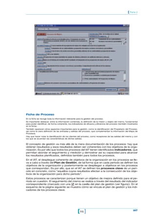 115[ ] IAT
[ Parte 2
Ficha de Proceso
En la ficha se recoge toda la información relevante para la gestión del proceso.
Es importante destacar, entre la información contenida, la definición de la misión u objeto del mismo, fundamental
para poder identificar, de forma coherente, los indicadores de eficacia y eficiencia del proceso (también mostrados
en la ficha).
También aparecen otros aspectos importantes para la gestión, como la identificación del Propietario del Proceso,
así como la clara definición de las entradas y salidas del proceso, que complementan la información del Mapa de
Procesos.
Hay que hacer notar la identificación de los clientes del proceso, como receptores de las salidas del mismo y con
los que se acuerdan las características de dichas salidas.
El concepto de gestión va más allá de la mera documentación de los procesos: hay que
obtener resultados y esos resultados deben ser coherentes con los objetivos de la orga-
nización. Es por ello que todos los procesos del IAT tienen identificados indicadores, que
permitan abordar el seguimiento y medición y demostrar así su capacidad para alcanzar
los resultados planificados, definidos también para todos los procesos.
En el IAT, el despliegue coherente de objetivos de la organización en los procesos se lle-
va a cabo a través del Plan de Gestión, de tal forma que en cada período se definen los
objetivos de la organización y posteriormente se despliegan a objetivos en los procesos
que correspondan. Es por ello, que en el IAT se definen los procesos clave de un perí-
odo en concreto, como “aquellos cuyos resultados afectan a la consecución de los obje-
tivos de la organización para dicho período”.
Estos procesos se caracterizan porque tienen un objetivo de mejora definido para el pe-
ríodo en cuestión. El seguimiento del mismo se realiza a través del resultado del indicador
correspondiente (marcado con una " en la casilla del plan de gestión (ver figura)). En el
esquema de la página siguiente se muestra cómo se vincula el plan de gestión y los indi-
cadores de los procesos clave.
 
