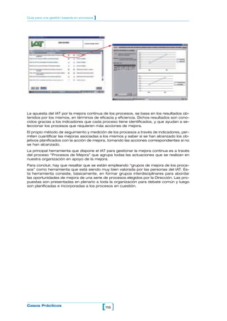 La apuesta del IAT por la mejora continua de los procesos, se basa en los resultados ob-
tenidos por los mismos, en términos de eficacia y eficiencia. Dichos resultados son cono-
cidos gracias a los indicadores que cada proceso tiene identificados, y que ayudan a se-
leccionar los procesos que requieren más acciones de mejora.
El propio método de seguimiento y medición de los procesos a través de indicadores, per-
miten cuantificar las mejoras asociadas a los mismos y saber si se han alcanzado los ob-
jetivos planificados con la acción de mejora, tomando las acciones correspondientes si no
se han alcanzado.
La principal herramienta que dispone el IAT para gestionar la mejora continua es a través
del proceso “Procesos de Mejora” que agrupa todas las actuaciones que se realizan en
nuestra organización en apoyo de la mejora.
Para concluir, hay que resaltar que se están empleando “grupos de mejora de los proce-
sos” como herramienta que está siendo muy bien valorada por las personas del IAT. Es-
ta herramienta consiste, básicamente, en formar grupos interdisciplinares para abordar
las oportunidades de mejora de una serie de procesos elegidos por la Dirección. Las pro-
puestas son presentadas en plenario a toda la organización para debate común y luego
son planificadas e incorporadas a los procesos en cuestión.
116[ ]Casos Prácticos
Guía para una gestión basada en procesos ]
 