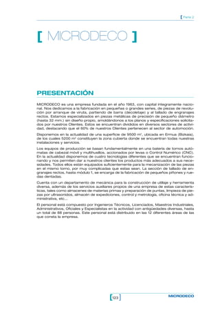 123[ ] MICRODECO
[ Parte 2
PRESENTACIÓN
MICRODECO es una empresa fundada en el año 1963, con capital íntegramente nacio-
nal. Nos dedicamos a la fabricación en pequeñas o grandes series, de piezas de revolu-
ción por arranque de viruta, partiendo de barra (decoletaje) y al tallado de engranajes
rectos. Estamos especializados en piezas metálicas de precisión de pequeño diámetro
(hasta 32 mm.) sin diseño propio, amoldándonos a los planos y especificaciones solicita-
dos por nuestros Clientes. Estos se encuentran divididos en diversos sectores de activi-
dad, destacando que el 60% de nuestros Clientes pertenecen al sector de automoción.
Disponemos en la actualidad de una superficie de 9500 m2
, ubicada en Ermua (Bizkaia),
de los cuales 5200 m2
constituyen la zona cubierta donde se encuentran todas nuestras
instalaciones y servicios.
Los equipos de producción se basan fundamentalmente en una batería de tornos autó-
matas de cabezal móvil y multihusillos, accionados por levas o Control Numérico (CNC).
En la actualidad disponemos de cuatro tecnologías diferentes que se encuentran funcio-
nando y nos permiten dar a nuestros clientes los productos más adecuados a sus nece-
sidades. Todos ellos están equipados suficientemente para la mecanización de las piezas
en el mismo torno, por muy complicadas que estas sean. La sección de tallado de en-
granajes rectos, hasta módulo 1, se encarga de la fabricación de pequeños piñones y rue-
das dentadas.
Cuenta con un departamento de mecánica para la construcción de utillaje y herramienta
diversa, además de los servicios auxiliares propios de una empresa de estas caracterís-
ticas, tales como almacenes de materias primas y preparación de puntas, limpieza de pie-
zas por ultrasonidos, almacén de expediciones, control y metrología, oficina técnica y ad-
ministrativa, etc...
El personal está compuesto por Ingenieros Técnicos, Licenciados, Maestros Industriales,
Administrativos, Oficiales y Especialistas en la actividad con antigüedades diversas, hasta
un total de 88 personas. Este personal está distribuido en las 12 diferentes áreas de las
que consta la empresa.
[ MICRODECO ]
 