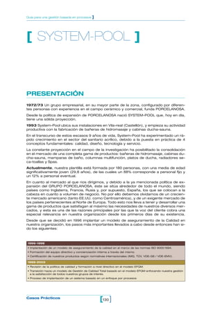 [ ]Casos Prácticos
Guía para una gestión basada en procesos ]
PRESENTACIÓN
1972/73 Un grupo empresarial, en su mayor parte de la zona, configurado por diferen-
tes personas con experiencia en el campo cerámico y comercial, funda PORCELANOSA.
Desde la política de expansión de PORCELANOSA nació SYSTEM-POOL que, hoy en día,
tiene una sólida proyección.
1993 System-Pool ubica sus instalaciones en Vila-real (Castellón), y empieza su actividad
productiva con la fabricación de bañeras de hidromasaje y cabinas ducha-sauna.
En el transcurso de estos escasos 9 años de vida, System-Pool ha experimentado un rá-
pido crecimiento en el sector del sanitario acrílico, debido a la puesta en práctica de 4
conceptos fundamentales: calidad, diseño, tecnología y servicio.
La constante proyección en el campo de la investigación ha posibilitado la consolidación
en el mercado de una completa gama de productos: bañeras de hidromasaje, cabinas du-
cha-sauna, mamparas de baño, columnas multifunción, platos de ducha, radiadores se-
ca-toallas y Spas.
Actualmente, nuestra plantilla está formada por 180 personas, con una media de edad
significativamente joven (29,8 años), de las cuales un 88% corresponde a personal fijo y
un 12% a personal eventual.
En cuanto al mercado al que nos dirigimos, y debido a la ya mencionada política de ex-
pansión del GRUPO PORCELANOSA, éste se sitúa alrededor de todo el mundo, siendo
países como Inglaterra, Francia, Rusia y, por supuesto, España, los que se colocan a la
cabeza en cuanto a volumen de negocio. No por ello debemos olvidarnos de un crecien-
te mercado americano (tanto EE.UU. como Centroamérica), y de un exigente mercado de
los países pertenecientes al Norte de Europa. Todo esto nos lleva a tener y desarrollar una
gama de productos que satisfagan al máximo las necesidades de nuestros diversos mer-
cados, y esta es una de las razones principales por las que la voz del cliente cobra una
especial relevancia en nuestra organización desde los primeros días de su existencia.
Desde que se decidió en 1996 implantar un modelo de aseguramiento de la Calidad en
nuestra organización, los pasos más importantes llevados a cabo desde entonces han si-
do los siguientes:
[ SYSTEM-POOL ]
1996-1998
• Implantación de un modelo de aseguramiento de la calidad en el marco de las normas ISO 9000:1994.
• Formación del equipo directivo y concienciación interna a través del mismo.
• Certificación de nuestros productos según normativas internacionales (IMQ, TÜV, VDE-GS / VDE-EMV).
1999-2003
• Revisión de la política de calidad y formación a nivel directivo en el modelo EFQM.
• Transición hacia un modelo de Gestión de Calidad Total basado en el modelo EFQM enfocando nuestra gestión
a la satisfacción de todos nuestros grupos de interés.
• Proceso de implantación de un sistema basado en un enfoque por procesos
130
 