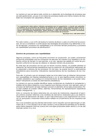 La manera en que se ejerce este control va a depender de la tipología de procesos que
se esté gestionando, ya que no en todos los procesos existe una misma manera de tras-
ladar los conceptos de capacidad y eficacia.
39[ ] IAT
[ Parte 1
Por este motivo, y con el fin de ilustrar la manera de llevar a cabo el control de los proce-
sos, se van a considerar a continuación dos tipologías de procesos muy diferentes a mo-
do de ejemplo: procesos con repetibilidad (y en concreto del tipo productivo) y procesos
sin repetibilidad (procesos de planificación).
Control de procesos con repetibilidad
Algunos procesos, como es frecuente encontrar en producción, se suelen caracterizar
porque las actividades que los componen se ejecutan de manera muy repetitiva y en es-
pacios cortos de tiempo, lo que permite, a su vez, agrupar las salidas en ciclos de pro-
ducción uniforme en las que se obtiene un elevado número de productos.
En este tipo de procesos (en los que se tienen muchos datos), es posible plantear la
utilización de herramientas estadísticas para la obtención de indicadores relevantes de
la capacidad y eficacia de los procesos. En tal caso, se puede recurrir a estimadores
estadísticos para encontrar indicadores representativos de los resultados de los mis-
mos.
Para ello, lo primero que es necesario saber es si los datos que se obtienen del proceso
son susceptibles de tratarse estadísticamente o no, lo que significa poder encontrar un
modelo estadístico que explique el comportamiento de los resultados y así poder esta-
blecer indicadores a través de estimadores estadísticos.
La manera en que es posible identificar estas condiciones es mediante la recopilación y
análisis de los datos respecto a una magnitud que interesa conocer (por ejemplo, para un
proceso de fabricación de ejes interesa conocer el diámetro de los ejes producidos). Pa-
ra este análisis se pueden utilizar, además, herramientas de representación específicas
(tablas, histogramas,…).
Ante un conjunto de datos obtenidos de una serie de mediciones (siguiendo el ejem-
plo anterior podrían referirse a las medidas de diámetros realizados para una determi-
nada serie de fabricación de ejes), lo que más preocupa a una organización es cono-
cer en qué grado o extensión estos datos reflejan el cumplimiento de los requisitos del
cliente.
Así, si se considera que los clientes demandan como requisito que los ejes tengan un diá-
metro de X ± t mm (donde X es el valor central y t es la tolerancia admitida por el cliente),
estos datos deberían informar acerca de si los ejes producidos están dentro o no de ese
intervalo (entre X-t y X+t).
“La organización debe aplicar métodos apropiados para el seguimiento, y cuando sea aplicable,
la medición de los procesos del sistema de gestión de la calidad. Estos métodos deben demos-
trar la capacidad de los procesos para alcanzar los resultados planificados. Cuando no se al-
cancen los resultados planificados, deben llevarse a cabo correcciones y aciones correctivas,
según sea conveniente, para asegurarse de la conformidad del producto”
Apartado 8.2.3. ISO 9001:2000
t t
X
t
 