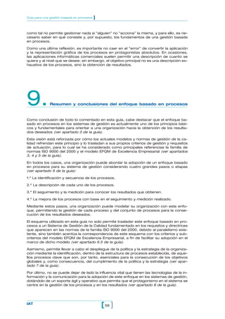 como tal no permite gestionar nada si “alguien” no “acciona” la misma, y para ello, es ne-
cesario saber en qué consiste y, por supuesto, los fundamentos de una gestión basada
en procesos.
Como una última reflexión, es importante no caer en el ”error” de convertir la aplicación
y la representación gráfica de los procesos en protagonistas absolutos. En ocasiones,
las aplicaciones informáticas comerciales suelen permitir una descripción de cuanto se
quiera y al nivel que se desee; sin embargo, el objetivo principal no es una descripción ex-
haustiva de los procesos, sino la obtención de resultados.
9.Resumen y conclusiones del enfoque basado en procesos
Como conclusión de todo lo comentado en esta guía, cabe destacar que el enfoque ba-
sado en procesos en los sistemas de gestión es actualmente uno de los principios bási-
cos y fundamentales para orientar a una organización hacia la obtención de los resulta-
dos deseados (ver apartado 3 de la guía).
Esta visión está reforzada por cómo los actuales modelos y normas de gestión de la ca-
lidad refrendan este principio y lo trasladan a sus propios criterios de gestión y requisitos
de actuación, para lo cual se ha considerado como principales referencias la familia de
normas ISO 9000 del 2000 y el modelo EFQM de Excelencia Empresarial (ver apartados
3, 4 y 5 de la guía).
En todos los casos, una organización puede abordar la adopción de un enfoque basado
en procesos para su sistema de gestión considerando cuatro grandes pasos o etapas
(ver apartado 6 de la guía):
1.º La identificación y secuencia de los procesos.
2.º La descripción de cada uno de los procesos.
3.º El seguimiento y la medición para conocer los resultados que obtienen.
4.º La mejora de los procesos con base en el seguimiento y medición realizado.
Mediante estos pasos, una organización puede modelar su organización con este enfo-
que, permitiendo la gestión de cada proceso y del conjunto de procesos para la conse-
cución de los resultados deseados.
El esquema utilizado en esta guía no solo permite trasladar este enfoque basado en pro-
cesos a un Sistema de Gestión de la Calidad fundamentado en los requisitos y directrices
que aparecen en las normas de la familia ISO 9000 del 2000, debido al paralelismo exis-
tente, sino también acentúa la correspondencia de este esquema con los criterios y sub-
criterios del modelo EFQM de Excelencia Empresarial, a fin de facilitar su adopción en el
marco de dicho modelo (ver apartado 6.5 de la guía).
Asimismo, permite llevar a cabo el despliegue de la política y la estrategia de la organiza-
ción mediante la identificación, dentro de la estructura de procesos establecida, de aque-
llos procesos clave que son, por tanto, esenciales para la consecución de los objetivos
globales y, como consecuencia, del cumplimiento de la política y la estrategia (ver apar-
tado 7 de la guía).
Por último, no se puede dejar de lado la influencia vital que tienen las tecnologías de la in-
formación y la comunicación para la adopción de este enfoque en los sistemas de gestión,
dotándolo de un soporte ágil y operativo que permita que el protagonismo en el sistema se
centre en la gestión de los procesos y en los resultados (ver apartado 8 de la guía).
56[ ]IAT
Guía para una gestión basada en procesos ]
 