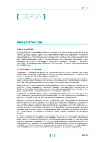 PRESENTACIÓN
El Grupo CEPSA
El Grupo CEPSA, Compañía Española de Petróleos, S.A., al que pertenece la Refinería “La
Rábida”, lo conforman un conjunto de empresas dedicadas a la explotación, producción,
comercialización y distribución de productos derivados del petróleo. Posee una capacidad
de refino próxima a los 22 millones de toneladas de crudo/año, da empleo directo a más
de 10.000 profesionales y factura una cifra cercana a los dos billones de pesetas. Dispo-
ne plantas de extracción en Argelia, 3 Refinerías (“La Rábida”, “Gibraltar” y “Tenerife”),
más de 20 Plantas Industriales, 10 Plantas Petroquímicas y 5 Plantas de Cogeneración de
Energía Eléctrica.
La Refinería “La Rábida”
La Refinería “La Rábida” es uno de los centros de producción del Grupo CEPSA, y des-
arrolla toda su actividad industrial en el término municipal de Palos de la Frontera (Huel-
va), en el campo del refino de crudos de petróleos.
Nuestra MISIÓN es proporcionar al mercado nacional e internacional productos combus-
tibles , petroquímicos, asfálticos y lubricantes que satisfagan las necesidades y expecta-
tivas tanto del cliente como de los accionistas, los trabajadores y la sociedad.
Su situación, en un entorno eminentemente industrial pero con presencia cercana de im-
portantes núcleos de población y espacios naturales protegidos, como las Marismas del
Odiel y el Estero Domingo Rubio, hace imprescindible para esta Refinería conciliar el pro-
greso y el desarrollo socioeconómico con la protección ambiental.
La Refinería “La Rábida” tiene un peso específico importante en la economía de la pro-
vincia de Huelva, generando aproximadamente el 7.2% del empleo provincial industrial, y
aportando más del 16.9% del Valor Añadido Bruto industrial de la provincia.
Respecto al mercado, el sector de refino de petróleo está condicionado por los precios
de los productos tanto de compra como de venta, regidos por cotizaciones internaciona-
les y sujetos a grandes cambios ajenos al proceso, motivados no sólo por razones eco-
nómicas sino también políticas. Adicionalmente, las especificaciones de calidad de mu-
chos de sus productos vienen impuestas por la legislación a escala nacional y europea,
cada vez más exigentes. Como consecuencia de ello, la Refinería necesita de la adapta-
ción y optimización continua de la producción a esa realidad cambiante de mercados y
calidad.
El interés prioritario por incorporar la tecnología más moderna y la apuesta continua por
la Calidad, la Seguridad y la Protección del Medio Ambiente, han convertido a la Refinería
en un centro industrial moderno capaz de atender las demandas de un mercado espe-
cialmente exigente y de apostar con fuerza por la adopción de Sistemas de Gestión nor-
malizados y por la utilización del Modelo EFQM de Excelencia como herramienta de auto-
evaluación y mejora continua. El avance experimentado se ha visto recompensado, en
este año 2002, con la obtención del Premio Andaluz a la Excelencia Empresarial.
61[ ] CEPSA
[ Parte 2
[ CEPSA ]
 