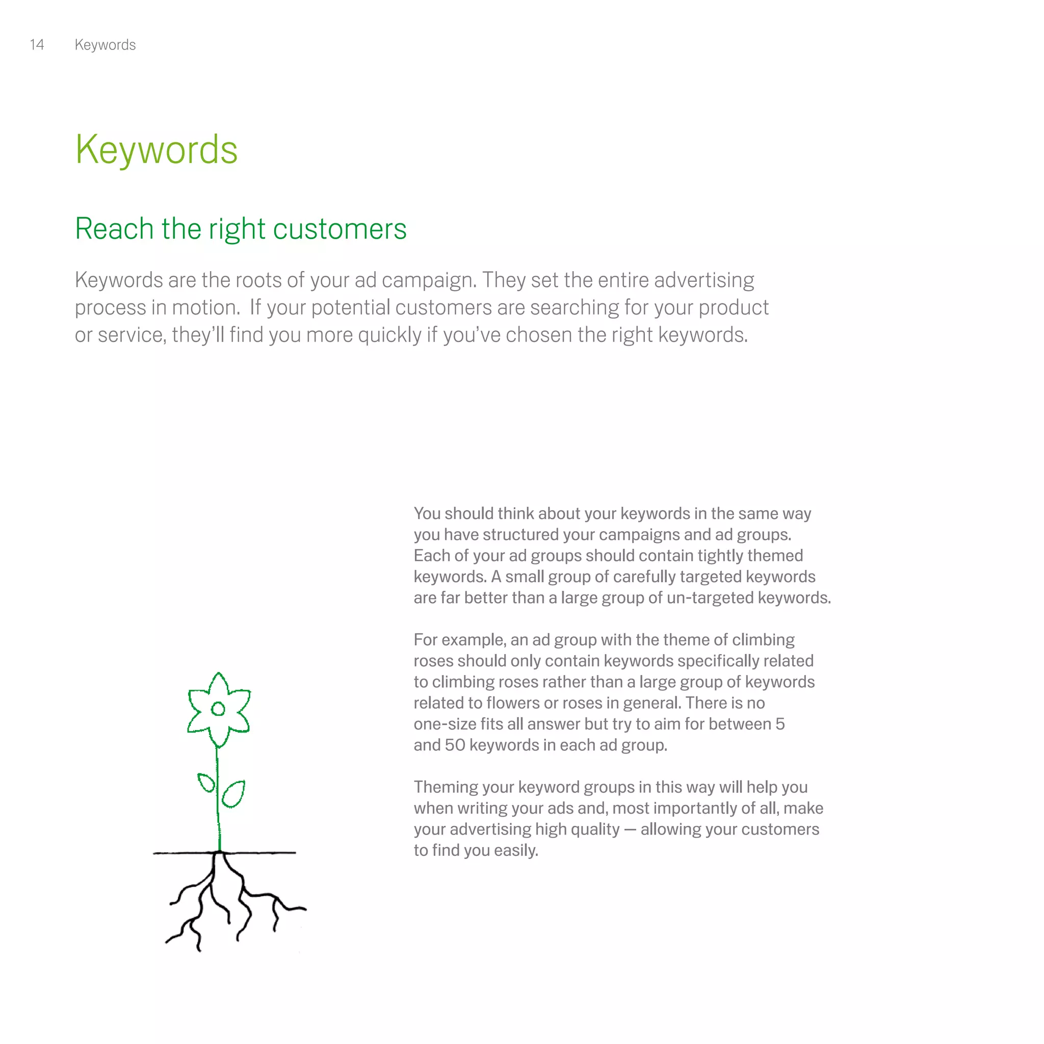 14   Keywords




     Keywords
     Reach the right customers
     Keywords are the roots of your ad campaign. They set the entire advertising
     process in motion. If your potential customers are searching for your product
     or service, they’ll find you more quickly if you’ve chosen the right keywords. 




                                           You should think about your keywords in the same way
                                           you have structured your campaigns and ad groups.
                                           Each of your ad groups should contain tightly themed
                                           keywords. A small group of carefully targeted keywords
                                           are far better than a large group of un-targeted keywords. 

                                           For example, an ad group with the theme of climbing
                                           roses should only contain keywords specifically related
                                           to climbing roses rather than a large group of keywords
                                           related to flowers or roses in general. There is no
                                           one-size fits all answer but try to aim for between 5
                                           and 50 keywords in each ad group. 

                                           Theming your keyword groups in this way will help you
                                           when writing your ads and, most importantly of all, make
                                           your advertising high quality — allowing your customers
                                           to find you easily.
 