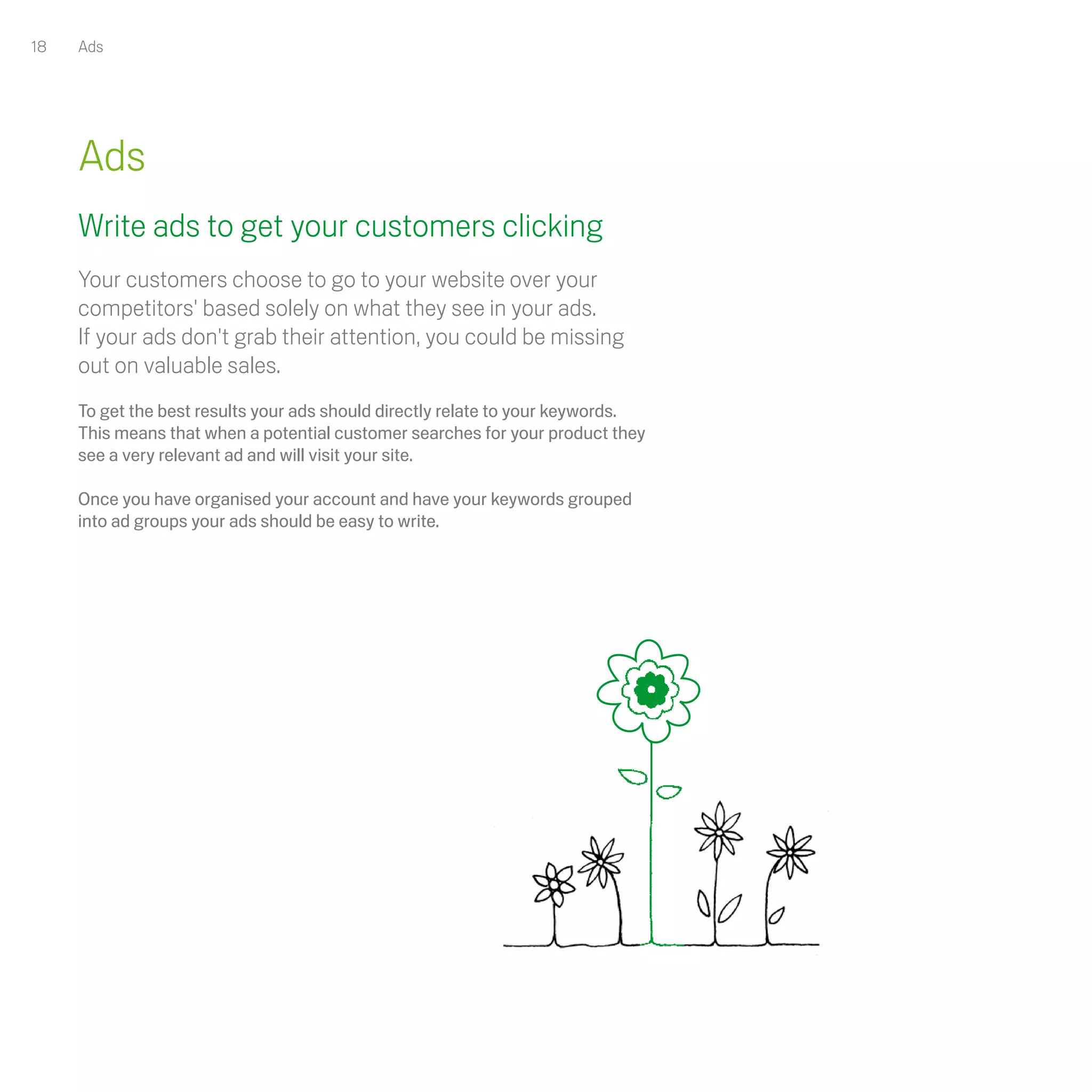 18   Ads




     Ads
     Write ads to get your customers clicking
     Your customers choose to go to your website over your
     competitors' based solely on what they see in your ads.
     If your ads don't grab their attention, you could be missing
     out on valuable sales. 
     To get the best results your ads should directly relate to your keywords.
     This means that when a potential customer searches for your product they
     see a very relevant ad and will visit your site.

     Once you have organised your account and have your keywords grouped
     into ad groups your ads should be easy to write.
 
