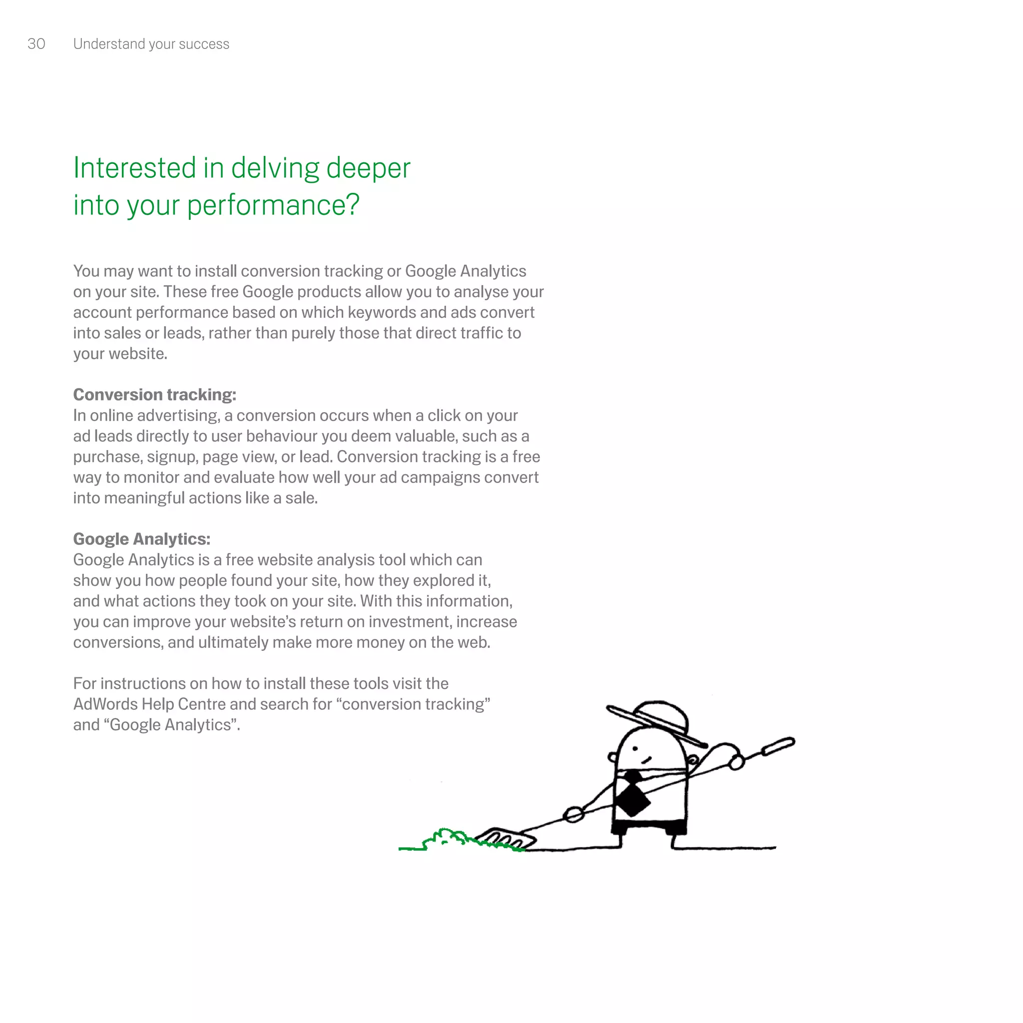 30   Understand your success




     Interested in delving deeper
     into your performance?
     You may want to install conversion tracking or Google Analytics
     on your site. These free Google products allow you to analyse your
     account performance based on which keywords and ads convert
     into sales or leads, rather than purely those that direct traffic to
     your website.

     Conversion tracking:
     In online advertising, a conversion occurs when a click on your
     ad leads directly to user behaviour you deem valuable, such as a
     purchase, signup, page view, or lead. Conversion tracking is a free
     way to monitor and evaluate how well your ad campaigns convert
     into meaningful actions like a sale.

     Google Analytics: 
     Google Analytics is a free website analysis tool which can
     show you how people found your site, how they explored it,
     and what actions they took on your site. With this information,
     you can improve your website’s return on investment, increase
     conversions, and ultimately make more money on the web. 

     For instructions on how to install these tools visit the
     AdWords Help Centre and search for “conversion tracking”
     and “Google Analytics”.
 