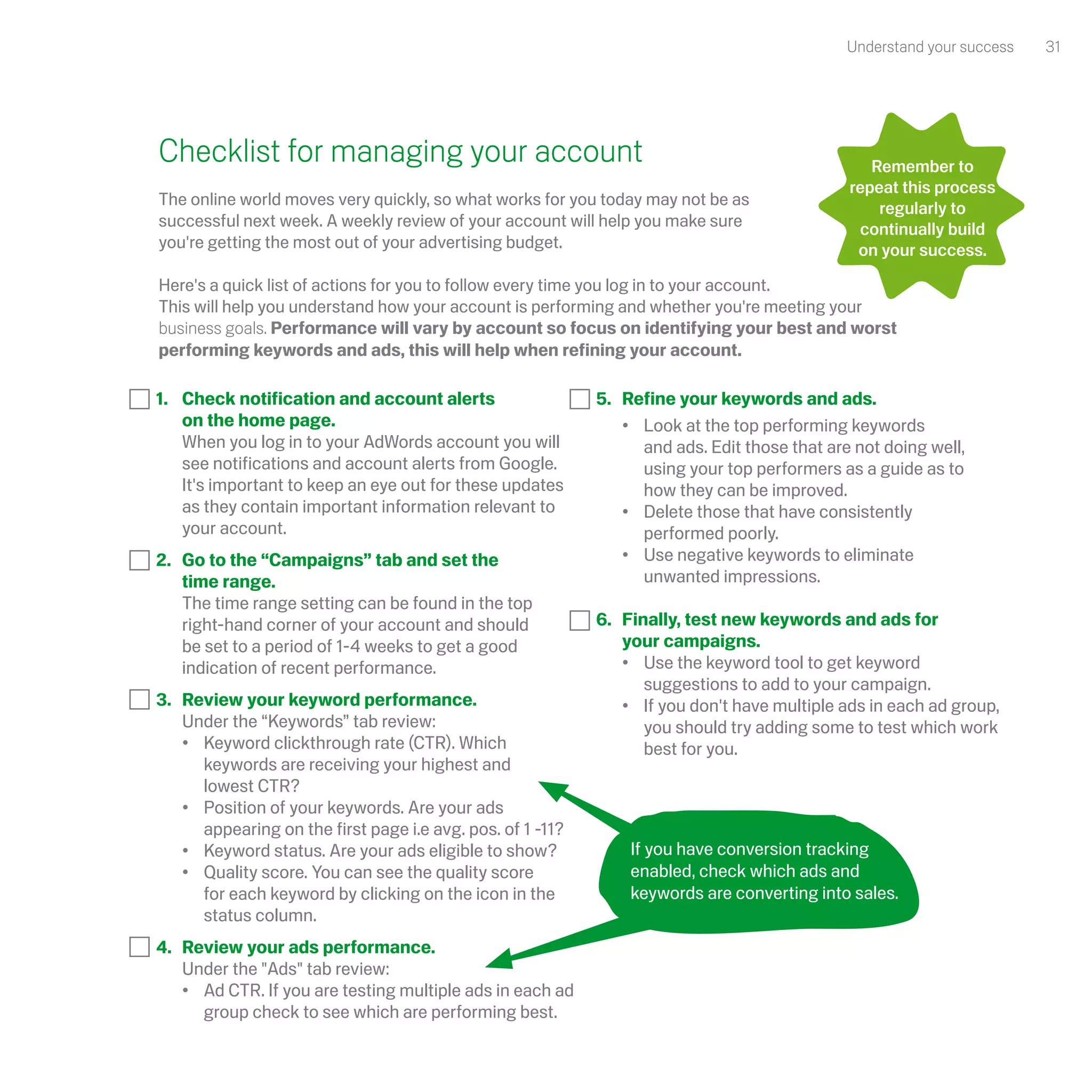 Understand your success   31




Checklist for managing your account                                                               Remember to
                                                                                               repeat this process
The online world moves very quickly, so what works for you today may not be as                     regularly to
successful next week. A weekly review of your account will help you make sure                   continually build
you're getting the most out of your advertising budget.                                         on your success.
 
Here's a quick list of actions for you to follow every time you log in to your account.
This will help you understand how your account is performing and whether you're meeting your
business goals. Performance will vary by account so focus on identifying your best and worst
performing keywords and ads, this will help when refining your account.

1. 	 Check notification and account alerts                   5.	 Refine your keywords and ads.
	 on the home page.                                          	 •	 Look at the top performing keywords
	 When you log in to your AdWords account you will               	 and ads. Edit those that are not doing well,
     see notifications and account alerts from Google.           	 using your top performers as a guide as to
     It's important to keep an eye out for these updates         	 how they can be improved.
     as they contain important information relevant to       	 •	 Delete those that have consistently
     your account.                                           		 performed poorly.
2. 	 Go to the “Campaigns” tab and set the                   	 •	 Use negative keywords to eliminate
	 time range.                                                		 unwanted impressions.
	 The time range setting can be found in the top
     right-hand corner of your account and should            6.	 Finally, test new keywords and ads for
     be set to a period of 1-4 weeks to get a good               your campaigns.
     indication of recent performance.                       	 •	 Use the keyword tool to get keyword
                                                                 	 suggestions to add to your campaign.
3. 	 Review your keyword performance.                        	 •	 If you don't have multiple ads in each ad group,
	 Under the “Keywords” tab review:                               	 you should try adding some to test which work
	 •	 Keyword clickthrough rate (CTR). Which 		                   	 best for you.
     	 keywords are receiving your highest and
     	 lowest CTR?
	 •	 Position of your keywords. Are your ads
     	 appearing on the first page i.e avg. pos. of 1 -11?
	 •	 Keyword status. Are your ads eligible to show?              If you have conversion tracking
	 •	 Quality score. You can see the quality score                enabled, check which ads and
     	 for each keyword by clicking on the icon in the           keywords are converting into sales.
     	 status column.
4. 	 Review your ads performance.
     Under the "Ads" tab review:
	 •	 Ad CTR. If you are testing multiple ads in each ad
     	 group check to see which are performing best.
 
