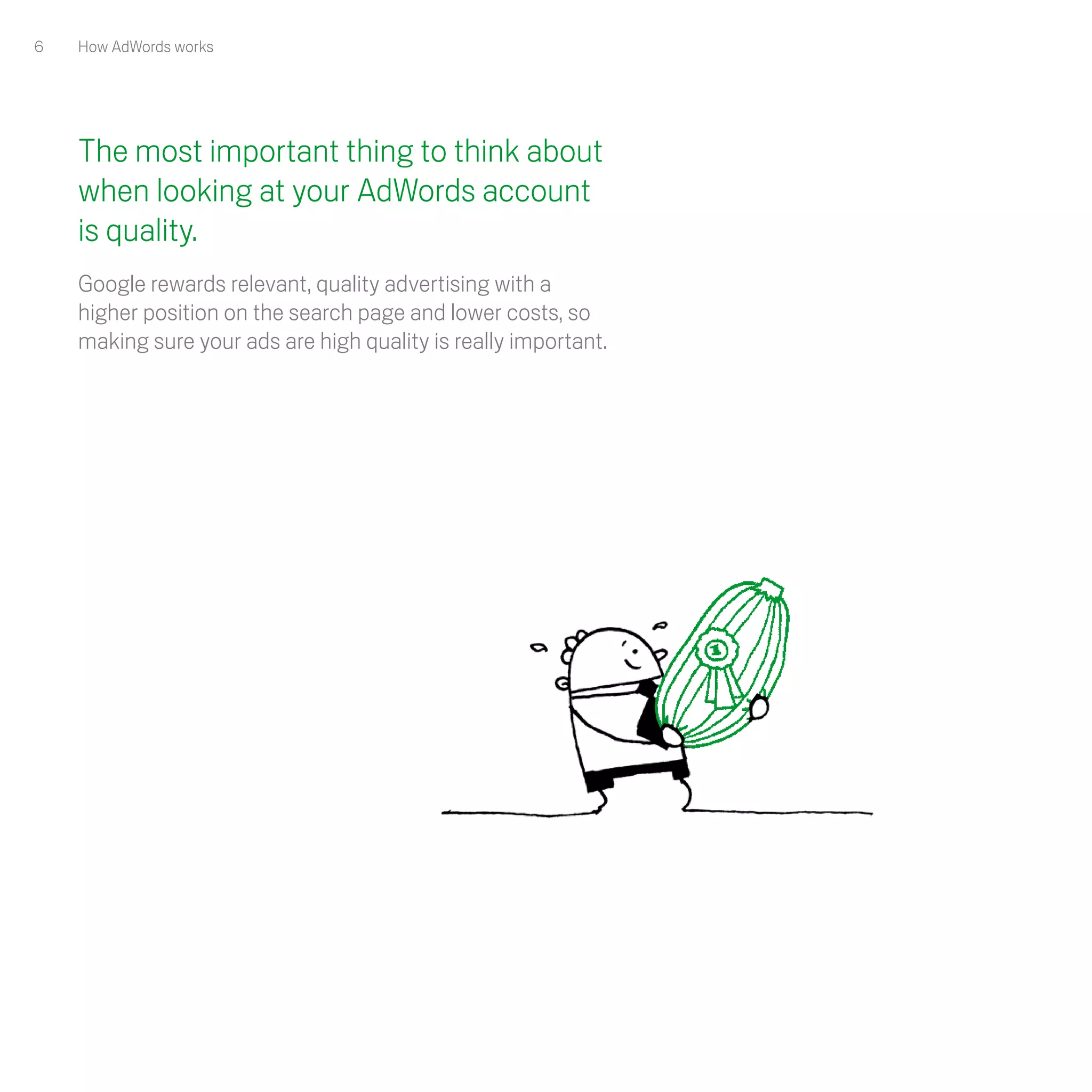 6   How AdWords works




    The most important thing to think about
    when looking at your AdWords account
    is quality.
    Google rewards relevant, quality advertising with a
    higher position on the search page and lower costs, so
    making sure your ads are high quality is really important. 
 
