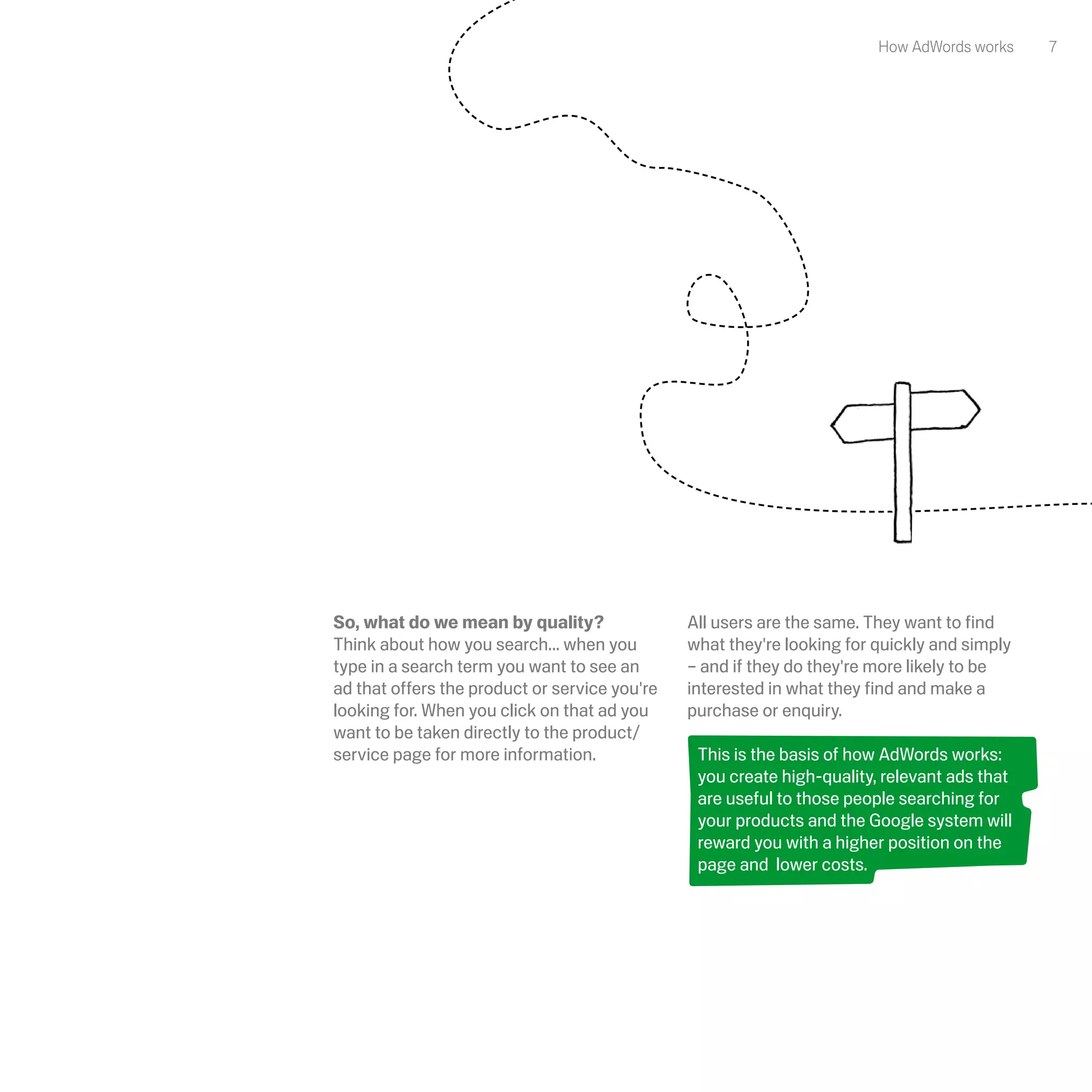 How AdWords works    7




So, what do we mean by quality?                All users are the same. They want to find
Think about how you search... when you         what they're looking for quickly and simply
type in a search term you want to see an       – and if they do they're more likely to be
ad that offers the product or service you're   interested in what they find and make a
looking for. When you click on that ad you     purchase or enquiry. 
want to be taken directly to the product/
service page for more information.              This is the basis of how AdWords works:
                                                you create high-quality, relevant ads that
                                                are useful to those people searching for
                                                your products and the Google system will
                                                reward you with a higher position on the
                                                page and lower costs. 
 