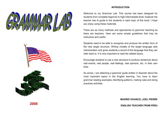INTRODUCTION

       Welcome to my Grammar Lab. This course has been designed for
       students from complete beginner to high-intermediate level, however the
       teacher has to guide to the students in each topic of this book. I hope
       you enjoy using these materials.

       There are as many methods and approaches to grammar teaching as
       there are teachers. Here are some simple guidelines that may be
       instructive and useful.

       Students need to be able to recognize and produce the written form of
       the new target structure. Writing models of the target language aids
       memorization and gives students a record of the language that they can
       refer back to. It is very important to read the related topics.

       Encourage students to use a new structure to produce sentences about
       real events, real people, real feelings, real opinions, etc. in their own
       lives.

       As annex, I am attaching a grammar guide written in Spanish about the
       most important topics in the English learning. You have to learn
       grammar reading examples, identifying patterns, making rules and doing
       practices activities.




                                           MADRID VIVANCO, JOEL PIERRE

2008                                       ENGLISH TEACHER FROM PERU
 