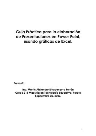 Guía Práctica para la elaboración
 de Presentaciones en Power Point,
     usando gráficas de Excel.




Presenta:

      Ing. Martín Alejandro Rivadeneyra Ferrón
 Grupo 311 Maestría en Tecnología Educativa, Perote
                 Septiembre 25, 2009.




                                                      1
 