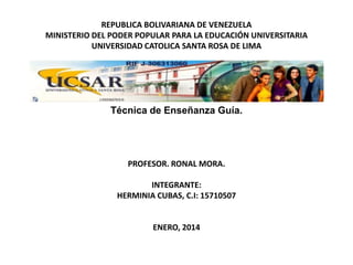 REPUBLICA BOLIVARIANA DE VENEZUELA
MINISTERIO DEL PODER POPULAR PARA LA EDUCACIÓN UNIVERSITARIA
UNIVERSIDAD CATOLICA SANTA ROSA DE LIMA

Técnica de Enseñanza Guía.

PROFESOR. RONAL MORA.
INTEGRANTE:
HERMINIA CUBAS, C.I: 15710507

ENERO, 2014

 