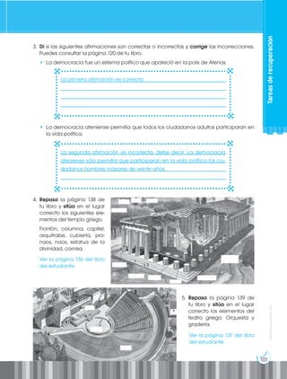 101
Prohibida
su
reproducción
Tareas
de
recuperación
3. Di si las siguientes afirmaciones son correctas o incorrectas y corrige las incorrecciones.
Puedes consultar la página 120 de tu libro.
• La democracia fue un sistema político que apareció en la polis de Atenas.
• La democracia ateniense permitía que todos los ciudadanos adultos participaran en
la vida política.
5. Repasa la página 139 de
tu libro y sitúa en el lugar
correcto los elementos del
teatro griego: Orquesta y
gradería.
4. Repasa la página 138 de
tu libro y sitúa en el lugar
correcto los siguientes ele-
mentos del templo griego.
Frontón, columna, capitel,
arquitrabe, cubierta, pro-
naos, naos, estatua de la
divinidad, cornisa.
________________________________________________________________
________________________________________________________________
________________________________________________________________
________________________________________________________________
________________________________________________________________
________________________________________________________________
________________________________________________________________
________________________________________________________________
La primera afirmación es correcta.
La segunda afirmación es incorrecta, debe decir: La democracia
ateniense sólo permitía que participaran en la vida política los ciu-
dadanos hombres mayores de veinte años.
Ver la página 136 del libro
del estudiante.
Ver la página 137 del libro
del estudiante.
 