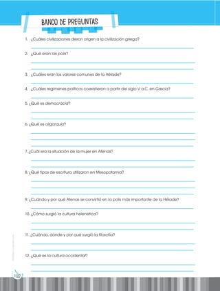102
Prohibida
su
reproducción
1. ¿Cuáles civilizaciones dieron origen a la civilización griega?
__________________________________________________________________________________
2. ¿Qué eran las polis?
___________________________________________________________________________________
__________________________________________________________________________________
3. ¿Cuáles eran los valores comunes de la Hélade?
__________________________________________________________________________________
4. ¿Cuáles regímenes políticos coexistieron a partir del siglo V a.C. en Grecia?
__________________________________________________________________________________
5. ¿Qué es democracia?
___________________________________________________________________________________
__________________________________________________________________________________
6. ¿Qué es oligarquía?
___________________________________________________________________________________
___________________________________________________________________________________
__________________________________________________________________________________
7. ¿Cuál era la situación de la mujer en Atenas?
___________________________________________________________________________________
__________________________________________________________________________________
8. ¿Qué tipos de escritura utilizaron en Mesopotamia?
___________________________________________________________________________________
___________________________________________________________________________________
__________________________________________________________________________________
9. ¿Cuándo y por qué Atenas se convirtió en la polis más importante de la Hélade?
__________________________________________________________________________________
10. ¿Cómo surgió la cultura helenística?
___________________________________________________________________________________
__________________________________________________________________________________
11. ¿Cuándo, dónde y por qué surgió la filosofía?
___________________________________________________________________________________
__________________________________________________________________________________
12. ¿Qué es la cultura occidental?
___________________________________________________________________________________
__________________________________________________________________________________
Banco de preguntas
 