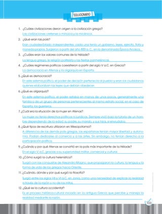 103
Prohibida
su
reproducción
Las civilizaciones cretense o minoica y la micénica.
Eran ciudades-Estado independientes: cada una tenía un gobierno, leyes, ejército, flota y
moneda propios. Surgieron a partir del año 800 a. C., en la denominada Época Arcaica.
La lengua griega, le religión politeísta y las fiestas panhelénicas.
La democracia en Atenas y la oligarquía en Esparta.
En este sistema político, el poder de decisión pertenecía al pueblo y eran los ciudadanos
quienes elaboraban las leyes que debían obedecer.
En este sistema político, el poder estaba en manos de unos pocos, generalmente una
familia o de un grupo de personas pertenecientes al mismo estrato social, en el caso de
Esparta, los guerreros.
La mujer no tenía derechos políticos ni jurídicos. Siempre vivió bajo la tutoría de un hom-
bre dependiendo de la edad: su padre, su marido, y sus hijos, si enviudaba.
A diferencia de las demás polis griegas, las espartanas tenían mayor libertad y autono-
mía. Podían dedicarse al comercio y a las artes. Sin embargo, no tenían derecho a la
participación política.
En el siglo V a.C, gracias a su superioridad militar, comercial y cultural.
Surgió con las conquistas de Alejandro Magno, que propagaron la cultura, la lengua y la
forma de vida de los griegos hacia Oriente.
Surgió entre los siglos VII y VI a.C. en Jonia, como una necesidad de explicar la realidad
a través de la razón y no de los mitos.
Es el proceso histórico-cultural iniciado en la antigua Grecia que percibe y maneja la
realidad mediante la razón.
1. ¿Cuáles civilizaciones dieron origen a la civilización griega?
__________________________________________________________________________________
2. ¿Qué eran las polis?
___________________________________________________________________________________
__________________________________________________________________________________
3. ¿Cuáles eran los valores comunes de la Hélade?
__________________________________________________________________________________
4. ¿Cuáles regímenes políticos coexistieron a partir del siglo V a.C. en Grecia?
__________________________________________________________________________________
5. ¿Qué es democracia?
___________________________________________________________________________________
__________________________________________________________________________________
6. ¿Qué es oligarquía?
___________________________________________________________________________________
___________________________________________________________________________________
__________________________________________________________________________________
7. ¿Cuál era la situación de la mujer en Atenas?
___________________________________________________________________________________
__________________________________________________________________________________
8. ¿Qué tipos de escritura utilizaron en Mesopotamia?
___________________________________________________________________________________
___________________________________________________________________________________
__________________________________________________________________________________
9. ¿Cuándo y por qué Atenas se convirtió en la polis más importante de la Hélade?
__________________________________________________________________________________
10. ¿Cómo surgió la cultura helenística?
___________________________________________________________________________________
__________________________________________________________________________________
11. ¿Cuándo, dónde y por qué surgió la filosofía?
___________________________________________________________________________________
__________________________________________________________________________________
12. ¿Qué es la cultura occidental?
___________________________________________________________________________________
__________________________________________________________________________________
solucionario
 