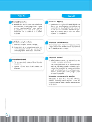 106
Prohibida
su
reproducción
Orientación didáctica
• Mostrar una reproducción del mapa, que
se puede ver o descargar siguiendo este
enlace: https://goo.gl/itoj7f, para explicar
la función de cada parte de la polis y re-
lacionarlas con las partes de las ciudades
actuales.
Orientación didáctica
• El idioma no solo fue uno de los aportes de
Grecia a la antigüedad, sino el vehículo de
transmisión de la cultura helénica a todo el
mundo. Inclusive el nombre del alfabeto, pro-
viene de la lengua griega, cuyas dos prime-
ras letras son alfa y beta.
Actividades complementarias
1. En el mapa, ubica Atenas y Esparta.
2. Haz una lista de las polis griegas que se ven
en el mapa de la Hélade que se encuentra
en la página 108 del libro del estudiante.
Actividades complementarias
Observa la imagen del lanzador de disco en los
Juegos Olímpicos e identifica en él rasgos físicos
de los atletas de la actualidad.
Actividades resueltas
1. Ver el mapa de la página 112 del libro del
estudiante.
2. Atenas, Esparta, Tebas, Calcis, Eretria, Ar-
gos, Pilos.
Actividades resueltas
3. a. Está rodeada por el mar Egeo y el mar Jó-
nico. Las costas son recortadas.
b. El hecho de tratarse de un territorio monta-
ñoso, de costas recortadas y numerosas islas,
favoreció la aparición de polis independien-
tes. El territorio costero, con muchas islas y cli-
ma seco, contribuyó a que los griegos fueran
grandes navegantes.
Actividades complementarias resueltas
El lanzador de disco tiene músculos definidos,
hombros anchos y cintura angosta, lo que de-
muestra que en la época existían atletas de alto
rendimiento.
Página 116 Página 117
 