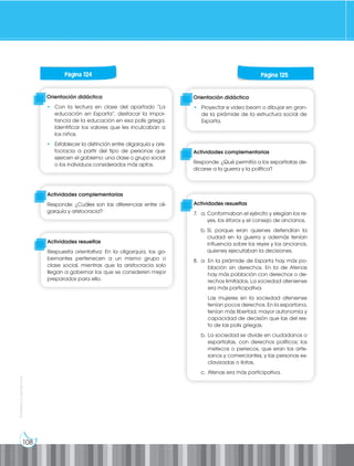 108
Prohibida
su
reproducción
Orientación didáctica
• Con la lectura en clase del apartado “La
educación en Esparta”, destacar la impor-
tancia de la educación en esa polis griega.
Identificar los valores que les inculcaban a
los niños.
• Establecer la distinción entre oligarquía y aris-
tocracia a partir del tipo de personas que
ejercen el gobierno: una clase o grupo social
o los individuos considerados más aptos.
Orientación didáctica
• Proyectar e video beam o dibujar en gran-
de la pirámide de la estructura social de
Esparta.
Actividades complementarias
Responde: ¿Cuáles son las diferencias entre oli-
garquía y aristocracia?
Actividades complementarias
Responde: ¿Qué permitía a los espartiatas de-
dicarse a la guerra y la política?
Actividades resueltas
Respuesta orientativa: En la oligarquía, los go-
bernantes pertenecen a un mismo grupo o
clase social, mientras que la aristocracia solo
llegan a gobernar los que se consideren mejor
preparados para ello.
Actividades resueltas
7. a. Conformaban el ejército y elegían los re-
yes, los éforos y el consejo de ancianos.
b. Sí, porque eran quienes defendían la
ciudad en la guerra y además tenían
influencia sobre los reyes y los ancianos,
quienes ejecutaban la decisiones.
8. a En la pirámide de Esparta hay más po-
blación sin derechos. En la de Atenas
hay más población con derechos o de-
rechos limitados. La sociedad ateniense
era más participativa.
		 Las mujeres en la sociedad ateniense
tenían pocos derechos. En la espartana,
tenían más libertad, mayor autonomía y
capacidad de decisión que las del res-
to de las polis griegas.
b. La sociedad se divide en ciudadanos o
espartiatas, con derechos políticos; los
metecos o periecos, que eran los arte-
sanos y comerciantes, y las personas es-
clavizadas o ilotas.
c. Atenas era más participativa.
Página 124 Página 125
 