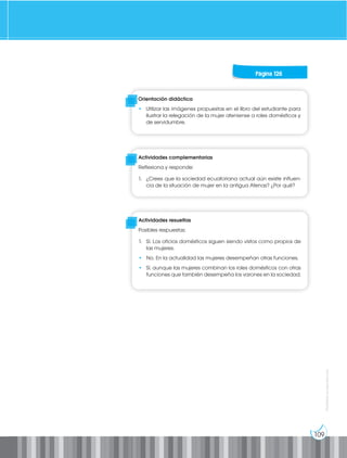 109
Prohibida
su
reproducción
Página 126
Orientación didáctica
• Utilizar las imágenes propuestas en el libro del estudiante para
ilustrar la relegación de la mujer ateniense a roles domésticos y
de servidumbre.
Actividades complementarias
Reflexiona y responde:
1. ¿Crees que la sociedad ecuatoriana actual aún existe influen-
cia de la situación de mujer en la antigua Atenas? ¿Por qué?
Actividades resueltas
Posibles respuestas:
1. Sí. Los oficios domésticos siguen siendo vistos como propios de
las mujeres.
• No. En la actualidad las mujeres desempeñan otras funciones.
• Sí, aunque las mujeres combinan los roles domésticos con otras
funciones que también desempeña los varones en la sociedad.
 