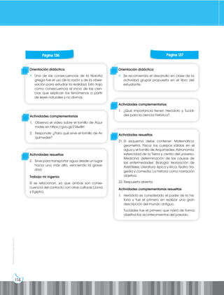 114
Prohibida
su
reproducción
Página 130 Página 131
Página 130 Página 131
Página 130 Página 131
Página 130 Página 131
Página 130 Página 131
Página 136 Página 137
Orientación didáctica
• Una de las consecuencias de la filosofía
griega fue el uso de la razón y de la obser-
vación para estudiar la realidad. Esto trajo
como consecuencia el inicio de las cien-
cias que explican los fenómenos a partir
de leyes naturales y no divinas.
Orientación didáctica
• Se recomienda el desarrollo en clase de la
actividad grupal propuesta en el libro del
estudiante.
Actividades complementarias
1. Observa el video sobre el tornillo de Aquí-
mides en https://goo.gl/Z14w8H
2. Responde: ¿Para qué sirve el tornillo de Ar-
químedes?
Actividades complementarias
1. ¿Qué importancia tienen Heródoto y Tucídi-
des para la ciencia histórica?
Actividades resueltas
2. Sirve para transportar agua desde un lugar
hacia uno más alto, venciendo la grave-
dad.
Trabajo mi ingenio
Sí se relacionan, ya que ambas son conse-
cuencia del contacto con otras culturas (Jonia
y Egipto).
Actividades resueltas
21. El esquema debe contener: Matemática:
geometría. Física: los cuerpos sólidos en el
agua y el tornillo de Arquímedes. Astronomía:
esfericidad de la Tierra y centro del universo.
Medicina: determinación de las causas de
las enfermedades. Biología: teorización de
Aristóteles. Literatura: épica y lírica. Teatro: tra-
gedia y comedia. La historia como narración
objetiva.
22. Respuesta abierta.
Actividades complementarias resueltas
1. Heródoto es considerado el padre de la his-
toria y fue el primero en realizar una gran
descripción del mundo antiguo.
Tucídides fue el primero que narró de forma
objetiva los acontecimientos del pasado.
 