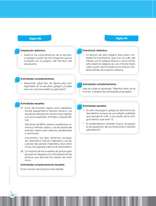 116
Prohibida
su
reproducción
Página 130 Página 131
Página 130 Página 131
Página 130 Página 131
Página 130 Página 131
Página 130 Página 131
Página 140 Página 141
Orientación didáctica
• Explicar las características de la escultu-
ra griega a partir de las imágenes que se
muestran en la página 140 del libro del
estudiante.
Orientación didáctica
• La lectura de esta página sirve para con-
trastar la importancia que tuvo el culto del
Olimpo en la antigua Grecia y cómo ahora
esta creencia religiosa es una minoría hasta
cierto punto discriminada en la Grecia con-
temporánea de mayoría cristiana.
Actividades complementarias
1. Responde: ¿Qué tipo de figuras eran pro-
tagonistas en la escultura griega? ¿Cuáles
eran los cánones estéticos aplicados?
Actividades complementarias
Leer en clase el apartado “Mientras tanto en el
mundo” y realizar las actividades propuestas.
Actividades resueltas
27. Kuros de Anavisos: rígida, poco expresiva,
frontal, esquemática. Período arcaico. Las
esculturas del período arcaico eran rígidas,
con poca expresión, frontales y esquemáti-
cas.
Discóbolo de Mirón: serena, equilibrada, ar-
mónica. Período clásico. Las esculturas del
período clásico eran serenas, equilibradas
y armónicas.
Laocoonte y sus hijos: dinámica, recarga-
da, dramática. Período helenístico. Las es-
culturas del período helenístico eran diná-
micas, recargadas y llenas de dramatismo.
28. La mayoría de las muestras de pintura grie-
ga que han llegado a la actualidad son las
pinturas que decoran los objetos de cerá-
mica.
Actividades complementarias resueltas
El ser humano de proporciones ideales.
Actividades resueltas
• El culto neopagano griego se denomina do-
decateísmo porque es una religión politeísta
que rescata el culto a los dioses de la anti-
gua Grecia, que eran 12.
• El dodecateísmo también busca recuperar
la recuperación de sus tradiciones y filosofía
precristiana?
 