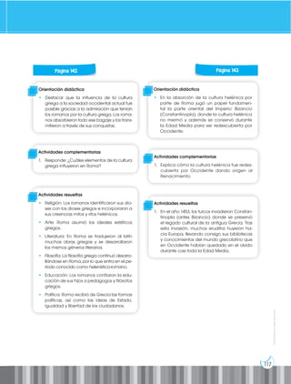 117
Prohibida
su
reproducción
Página 130 Página 131
Página 130 Página 131
Página 130 Página 131
Página 130 Página 131
Página 130 Página 131
Página 142 Página 143
Orientación didáctica
• Destacar que la influencia de la cultura
griega a la sociedad occidental actual fue
posible gracias a la admiración que tenían
los romanos por la cultura griega. Los roma-
nos absorbieron todo ese bagaje y los trans-
mitieron a través de sus conquistas.
Orientación didáctica
• En la absorción de la cultura helénica por
parte de Roma jugó un papel fundamen-
tal la parte oriental del Imperio: Bizancio
(Constantinopla), donde la cultura helénica
no mermó y además se conservó durante
la Edad Media para ser redescubierta por
Occidente.
Actividades complementarias
1. Responde: ¿Cuáles elementos de la cultura
griega influyeron en Roma?
Actividades complementarias
1. Explica cómo la cultura helénica fue redes-
cubierta por Occidente dando origen al
Renacimiento.
Actividades resueltas
• Religión: Los romanos identificaron sus dio-
ses con los dioses griegos e incorporaron a
sus creencias mitos y ritos helénicos.
• Arte: Roma asumió los ideales estéticos
griegos.
• Literatura: En Roma se tradujeron al latín
muchas obras griegas y se desarrollaron
los mismos géneros literarios.
• Filosofía: La filosofía griega continuó desarro-
llándose en Roma, por lo que entra en el pe-
ríodo conocido como helenístico-romano.
• Educación: Los romanos confiaron la edu-
cación de sus hijos a pedagogos y filósofos
griegos.
• Política: Roma recibió de Grecia las formas
políticas, así como las ideas de Estado,
igualdad y libertad de los ciudadanos.
Actividades resueltas
1. En el año 1453, los turcos invadieron Constan-
tinopla (antes Bizancio) donde se preservó
el legado cultural de la antigua Grecia. Tras
esta invasión, muchos eruditos huyeron ha-
cia Europa, llevando consigo sus bibliotecas
y conocimientos del mundo grecolatino que
en Occidente habían quedado en el olvido
durante casi toda la Edad Media.
 