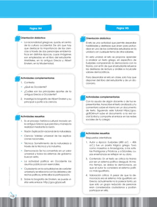 118
Prohibida
su
reproducción
Página 130 Página 131
Página 130 Página 131
Página 130 Página 131
Página 130 Página 131
Página 144 Página 145
Orientación didáctica
• La racionalidad griega es, quizás, el centro
de la cultura occidental. De ahí que hay
que destacar la importancia de las cien-
cias a través de dos personajes emblemá-
ticos en distintas épocas, cuyas imágenes
son empleadas en el libro del estudiante:
Aristóteles, en la antigua Grecia y Albert
Einstein, en la Modernidad.
Actividades complementarias
1. Contesta:
• ¿Qué es Occidente?
• ¿Cuáles son los principales aportes de la
antigua Grecia a Occidente?
2. Investiga la biografía de Albert Einstein y su
principal a porte a la ciencia.
Actividades resueltas
1. Es el proceso histórico-cultural iniciado en
la antigua Grecia que percibe y maneja la
realidad mediante la razón.
• Razón: Explicación racional de la naturaleza.
• Ciencia: Validez universal de las explica-
ciones racionales.
• Técnica: Sometimiento de la naturaleza a
través de la técnica y la industria.
• Democracia: Se ha convertido en un valor
universal y todos los sistemas de gobierno
buscan serlo.
• La actividad política: en Occidente los
asuntos públicos son esenciales.
• Ciudadanía: en la actualidad es de carácter
universal y se relaciona con los deberes y de-
rechos políticos, entre ellos la participación.
2. Sobre la biografía de Einstein, se puede vi-
sitar este enlace: http://goo.gl/yacwB
Orientación didáctica
El reto es una actividad que permite desarrollar
habilidades y destrezas que sirven para profun-
dizar en uno de los contenidos estudiados en la
unidad o en cualquier tema de otros saberes.
En esta unidad, el reto se propone aprender
a analizar un texto griego, en específico de
Eurípides comparando la democracia con la
tiranía, con el fin de que el estudiante refuerce
las destrezas de lectura y análisis e inculcarle
valores democráticos.
Para desarrollar el reto en clase, solo hay que
disponer del libro del estudiante y de un dic-
cionario.
Actividades complementarias
Con la ayuda de algún docente o de tus re-
presentantes, transcribe el texto analizado y tu
comentario sobre el mismo en un documento
de texto. Siguiendo este tutorial https://goo.
gl/8O4muH sube el documento a la red so-
cial Scribd y comparte el enlace en las redes
sociales de tu colegio
Actividades resueltas
Respuestas orientativas:
1. Autor y época: Eurípides (480 a.C. – 406
a.C.) fue un poeta trágico griego. Tuvo
como maestros a Anaxágoras, a los sofis-
tas Protágoras y Pródicos, y a Sócrates, cu-
yas enseñanzas se reflejan en su obra.
3. Contenido: En el texto se critica la tiranía
por ser un sistema político desigual. Al mis-
mo tiempo, se alaba la democracia, ya
que el autor la considera el sistema políti-
co más igualitario.
4. Valoración crítica: A pesar de que la de-
mocracia era el sistema más igualitario en
Grecia, actualmente no lo parece tanto, ya
que solo un grupo reducido de personas
eran considerados ciudadanos y podían
participar en ella.
 