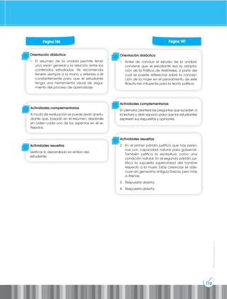 119
Prohibida
su
reproducción
Orientación didáctica
• El resumen de la unidad permite tener
una visión general y la relación entre los
contenidos estudiados. Se recomienda
tenerlo siempre a la mano y referirse a él
constantemente para que el estudiante
tenga una herramienta visual de segui-
miento del proceso de aprendizaje.
Actividades complementarias
A modo de evaluación se puede pedir al estu-
diante que, basado en el resumen, desarrolle
en orden cada uno de los aspectos en él re-
flejados.
Actividades resueltas
Verificar lo desarrollado en el libro del
estudiante.
Página 146 Página 147
Orientación didáctica
• Antes de concluir el estudio de la unidad,
conviene que el estudiante lea la adapta-
ción de la Política de Aristóteles, a partir del
cual se puede reflexionar sobre la concep-
ción de la mujer en el pensamiento de este
filósofo tan influyente para la teoría política.
Actividades complementarias
En plenaria, plantear las preguntas que suceden a
la lectura y abrir espacio para que los estudiantes
expresen sus respuestas y opiniones.
Actividades resueltas
2. En el primer párrafo justifica que hay perso-
nas con capacidad natural para gobernar.
También justifica la esclavitud, como una
condición natural. En el segundo párrafo jus-
tifica la supuesta superioridad del hombre
respecto a la mujer. Estas creencias se ade-
cuan en general la antigua Grecia, pero más
a Atenas.
3. Respuesta abierta.
4. Respuesta abierta.
 