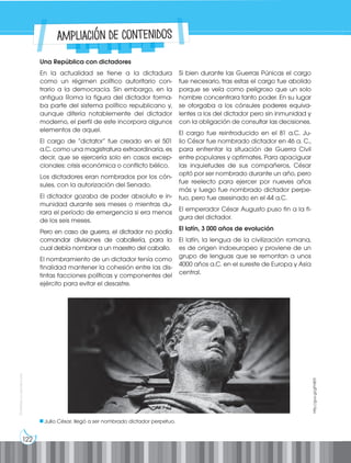 122
Prohibida
su
reproducción
Una República con dictadores
En la actualidad se tiene a la dictadura
como un régimen político autoritario con-
trario a la democracia. Sin embargo, en la
antigua Roma la figura del dictador forma-
ba parte del sistema político republicano y,
aunque difería notablemente del dictador
moderno, el perfil de este incorpora algunos
elementos de aquel.
El cargo de “dictator” fue creado en el 501
a.C. como una magistratura extraordinaria, es
decir, que se ejercería solo en casos excep-
cionales: crisis económica o conflicto bélico.
Los dictadores eran nombrados por los cón-
sules, con la autorización del Senado.
El dictador gozaba de poder absoluto e in-
munidad durante seis meses o mientras du-
rara el período de emergencia si era menos
de los seis meses.
Pero en caso de guerra, el dictador no podía
comandar divisiones de caballería, para lo
cual debía nombrar a un maestro del caballo.
El nombramiento de un dictador tenía como
finalidad mantener la cohesión entre las dis-
tintas facciones políticas y componentes del
ejército para evitar el desastre.
Si bien durante las Guerras Púnicas el cargo
fue necesario, tras estas el cargo fue abolido
porque se veía como peligroso que un solo
hombre concentrara tanto poder. En su lugar
se otorgaba a los cónsules poderes equiva-
lentes a los del dictador pero sin inmunidad y
con la obligación de consultar las decisiones.
El cargo fue reintroducido en el 81 a.C. Ju-
lio César fue nombrado dictador en 46 a. C.,
para enfrentar la situación de Guerra Civil
entre populares y optimates. Para apaciguar
las inquietudes de sus compañeros, César
optó por ser nombrado durante un año, pero
fue reelecto para ejercer por nueves años
más y luego fue nombrado dictador perpe-
tuo, pero fue asesinado en el 44 a.C.
El emperador César Augusto puso fin a la fi-
gura del dictador.
El latín, 3 000 años de evolución
El latín, la lengua de la civilización romana,
es de origen indoeuropeo y proviene de un
grupo de lenguas que se remontan a unos
4000 años a.C. en el sureste de Europa y Asia
central.
Julio César, llegó a ser nombrado dictador perpetuo.
http://goo.gl/gFh8ER
Ampliación de contenidos
 