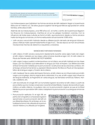123
Prohibida
su
reproducción
Los indoeuropeos que hablaban las formas arcaicas de latín debieron llegar a la península
itálica en el I milenio a.C. De estos grupos surgieron las lenguas itálicas agrupadas en varias
familias, entre ellas el latín.
Además de los indoeuropeos, unos 900 años a.C. al norte y centro de la península llegaron
los Etruscos (no indoeuropeos), mientras en el sur los griegos fundaban colonias. Con la
influencia de todas esas culturas se formó el latín, que evolucionó desde su forma arcaica
hasta las lenguas romances y la forma restaurada actual durante 3 000 años.
• Latín arcaico: era el latín hablado desde su diferenciación del resto de lenguas indoeuro-
peas e itálicas hasta aproximadamente el siglo II a.C. De esa época se han encontrado
inscripciones hechas de derecha a izquierda y viceversa.
MANIOS MED FHEFHAKED NVMASIOI
• Latín clásico: El latín arcaico evolucionó rápidamente durante varios siglos hasta dar origen
al latín clásico, hablado por las clases cultas romanas durante el siglo I d.C. En latín clásico la
Fíbula de Prenete sería: MANIVS ME FECIT NUMERIO.
• Latín vulgar: (vulgus: pueblo) contemporáneo con el clásico, era el latín hablado por las clases
bajas y por los soldados que extendieron la lengua por todo el Imperio. Las diferencias entre
ambas formas eran notables por la pronunciación, la estructura de las oraciones y el léxico. Sin
embargo ambas formas tenían su expresión literaria siendo Tito Maccio Plauto el más represen-
tativo de la lengua vulgar y Cicerón de la clásica.
• Latín medieval: Tras la caída del Imperio Romano, el latín clásico se vio influenciado por el latín
vulgar y por el griego, idioma original de la cristiandad. A su vez, el latín vulgar, bajo influencia
de lenguas bárbaras, se fragmentó en varias lenguas, las llamadas románicas: italiano, fran-
cés, castellano, etc.
• Latín reconstruido: En el siglo XIV Los humanistas lograron reconstruir el latín clásico a partir de
pocos textos que los monjes conservaron durante la Edad Media. A pesar de reconstruir la gra-
mática y el estilo clásicos, no pudieron dar con la pronunciación original, ya que en la Edad
Media los pocos que sabían latín clásico adaptaron la pronunciación a sus lenguas romances
nativas.
• Pronunciación restituida: En el siglo XIX, ex-
pertos de la lingüística comparada lograron
aproximarse a la pronunciación del latín en
sus diferentes etapas. Sin embargo, en la ac-
tualidad la forma más utilizada es la pronun-
ciación italiana y la utilizada por la Iglesia.
http://goo.gl/RT7ksW
http://goo.gl/c2lRV0
Fíbula de Preneste. Ejemplo de inscripción arcaica escrita de derecha a izquierda.
Las palabras no están separadas por espacios en blanco, sino por dos puntos. Significa:
Manlio me hizo para Numerio
 