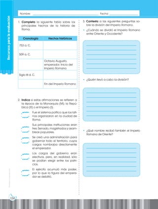124
Prohibida
su
reproducción
1. Completa la siguiente tabla sobre los
principales hechos de la historia de
Roma.
2. Indica si estas afirmaciones se refieren a
la época de la Monarquía (M), la Repú-
blica (R) o el Imperio (I).
Fue el sistema político que los lati-
nos organizaron en la ciudad de
Roma.
Sus principales instituciones eran
tres: Senado, magistrados y asam-
bleas populares.
Se creó una administración para
gobernar todo el territorio, cuyos
cargos nombraba directamente
el emperador.
Los cargos del gobierno eran
electivos, pero, en realidad, sólo
se podían elegir entre los patri-
cios.
El ejército acumuló más poder,
por lo que la figura del empera-
dor se debilitó.
3. Contesta a las siguientes preguntas so-
bre la división del Imperio Romano.
• ¿Cuándo se dividió el Imperio Romano
entre Oriente y Occidente?
• ¿Quién llevó a cabo la división?
• ¿Qué nombre recibió también el Imperio
Romano de Oriente?
Cronología Hechos históricos
753 a. C.
509 a. C.
Octavio Augusto,
emperador. Inicio del
Imperio Romano
Siglo III d. C.
Fin del Imperio Romano
___________________________________
___________________________________
___________________________________
___________________________________
___________________________________
___________________________________
___________________________________
___________________________________
___________________________________
___________________________________
___________________________________
___________________________________
___________________________________
___________________________________
___________________________________
___________________________________
___________________________________
___________________________________
Recursos
para
la
evaluación
Nombre: ______________________________________________ Fecha: ____________________
 
