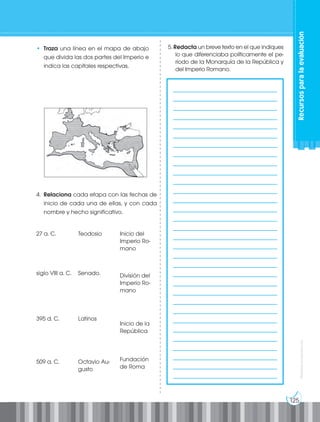 125
Prohibida
su
reproducción
• Traza una línea en el mapa de abajo
que divida las dos partes del Imperio e
indica las capitales respectivas.
5. Redacta un breve texto en el que indiques
lo que diferenciaba políticamente el pe-
ríodo de la Monarquía de la República y
del Imperio Romano.
4. Relaciona cada etapa con las fechas de
inicio de cada una de ellas, y con cada
nombre y hecho significativo.
		
____________________________________
____________________________________
____________________________________
____________________________________
____________________________________
____________________________________
____________________________________
____________________________________
____________________________________
____________________________________
____________________________________
____________________________________
____________________________________
____________________________________
____________________________________
____________________________________
____________________________________
____________________________________
____________________________________
____________________________________
____________________________________
____________________________________
____________________________________
____________________________________
____________________________________
____________________________________
____________________________________
____________________________________
____________________________________
____________________________________
____________________________________
____________________________________
Recursos
para
la
evaluación
27 a. C.
siglo VIII a. C.
395 d. C.
509 a. C.
Teodosio
Senado.
Latinos
Octavio Au-
gusto
Inicio del
Imperio Ro-
mano
División del
Imperio Ro-
mano
Inicio de la
República
Fundación
de Roma
 