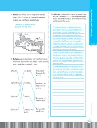 127
Prohibida
su
reproducción
Recursos
para
la
evaluación
• Traza una línea en el mapa de abajo
que divida las dos partes del Imperio e
indica las capitales respectivas.
5. Redacta un breve texto en el que indiques
lo que diferenciaba políticamente el pe-
ríodo de la Monarquía de la República y
del Imperio Romano.
4. Relaciona cada etapa con las fechas de
inicio de cada una de ellas, y con cada
nombre y hecho significativo.
		
____________________________________
____________________________________
____________________________________
____________________________________
____________________________________
____________________________________
____________________________________
____________________________________
____________________________________
____________________________________
____________________________________
____________________________________
____________________________________
____________________________________
____________________________________
____________________________________
____________________________________
____________________________________
____________________________________
____________________________________
____________________________________
____________________________________
____________________________________
____________________________________
____________________________________
____________________________________
____________________________________
____________________________________
____________________________________
____________________________________
____________________________________
____________________________________
En el período de la Monarquía go-
bernaban los reyes, quienes tenían
el máximo poder: mandaban en
el ejército, impartían justicia y eran
las máximas autoridades religiosas.
La ciudad de Roma fue ganando
importancia (en ella se construyeron
puentes, acueductos, nuevas casas y
templos, y una gran muralla).
Durante la República, el gobierno no
estaba en manos de una sola perso-
na, sino que se repartía en tres institu-
ciones: los magistrados, los comicios
y el Senado.
En el Imperio todos los poderes (mili-
tar, judicial, ejecutivo, legislativo) esta-
ban concentrados en el emperador,
que también tenía el título sagrado
de augustus.
Observar el mapa de la
página 153 del libro.
27 a. C.
siglo VIII a. C.
395 d. C.
509 a. C.
Teodosio
Senado.
Latinos
Octavio Au-
gusto
Inicio del
Imperio Ro-
mano
División del
Imperio Ro-
mano
Inicio de la
República
Fundación
de Roma
 