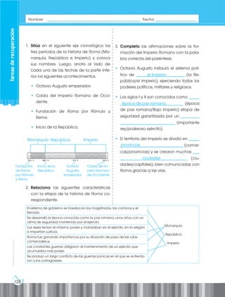 128
Prohibida
su
reproducción
El sistema de gobierno se basaba en los magistrados, los comicios y el
Senado.
Monarquía
República
Imperio
Se desarrolló la época conocida como la pax romana, unos años con un
clima de seguridad mantenido por el ejército.
Los reyes tenían el máximo poder y mandaban en el ejército, en la religión
e impartían justicia.
Roma fue ganando importancia por su situación de paso de las rutas
comerciales.w
Las constantes guerras obligaron al mantenimiento de un ejército que
acumulaba más poder.
Se produjo un largo conflicto de las guerras púnicas en el que se enfrenta-
ron a los cartagineses.
1. Sitúa en el siguiente eje cronológico los
tres períodos de la historia de Roma (Mo-
narquía, República e Imperio) y coloca
sus nombres. Luego, anota al lado de
cada una de las fechas de la parte infe-
rior los siguientes acontecimientos.
• Octavio Augusto emperador.
• Caída del Imperio Romano de Occi-
dente.
• Fundación de Roma por Rómulo y
Remo.
• Inicio de la República.
2. Relaciona las siguientes características
con la etapa de la historia de Roma co-
rrespondiente.
3. Completa las afirmaciones sobre la for-
mación del Imperio Romano con la pala-
bra correcta del paréntesis:
• Octavio Augusto instauró el sistema polí-
tico de ________________________ (la Re-
pública/el Imperio), ejerciendo todos los
poderes políticos, militares y religiosos.
• Los siglos I y II son conocidos como _____
_______________________________ (época
de pax romana/Bajo Imperio) etapa de
seguridad garantizada por un _________
___________________________ (importante
rey/poderoso ejército).
• El territorio del Imperio se dividió en _____
_______________________________ (comar-
cas/provincias) y se crearon muchas ___
_________________________________ (ciu-
dades/capitales), bien comunicadas con
Roma gracias a las vías.
Tareas
de
recuperación
Nombre: ______________________________________________ Fecha: ____________________
Monarquía
el Imperio
época de pax romana
provincias
ciudades
Octavio
Augusto
emperador
Inicio de la
República
Fundación
de Roma
por Rómulo
y Remo
Caída del Im-
perio Romano
de Occidente
República Imperio
 