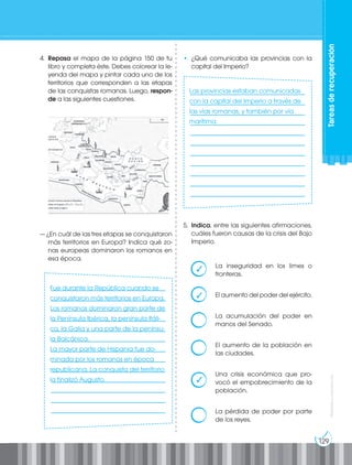129
Prohibida
su
reproducción
Tareas
de
recuperación
4. Repasa el mapa de la página 150 de tu
libro y completa éste. Debes colorear la le-
yenda del mapa y pintar cada uno de los
territorios que corresponden a las etapas
de las conquistas romanas. Luego, respon-
de a las siguientes cuestiones.
— ¿En cuál de las tres etapas se conquistaron
más territorios en Europa? Indica qué zo-
nas europeas dominaron los romanos en
esa época.
____________________________________
____________________________________
____________________________________
____________________________________
____________________________________
____________________________________
____________________________________
____________________________________
____________________________________
____________________________________
____________________________________
____________________________________
____________________________________
____________________________________
____________________________________
____________________________________
____________________________________
____________________________________
____________________________________
____________________________________
____________________________________
____________________________________
____________________________________
____________________________________
• ¿Qué comunicaba las provincias con la
capital del Imperio?
5. Indica, entre las siguientes afirmaciones,
cuáles fueron causas de la crisis del Bajo
Imperio.
La inseguridad en los limes o
fronteras.
El aumento del poder del ejército.
La acumulación del poder en
manos del Senado.
El aumento de la población en
las ciudades.
Una crisis económica que pro-
vocó el empobrecimiento de la
población.
La pérdida de poder por parte
de los reyes.
Fue durante la República cuando se
conquistaron más territorios en Europa.
Los romanos dominaron gran parte de
la Península Ibérica, la península Itáli-
ca, la Galia y una parte de la penínsu-
la Balcánica.
La mayor parte de Hispania fue do-
minada por los romanos en época
republicana. La conquista del territorio
la finalizó Augusto.
Las provincias estaban comunicadas
con la capital del Imperio a través de
las vías romanas, y también por vía
marítima.
✓
✓
✓
 