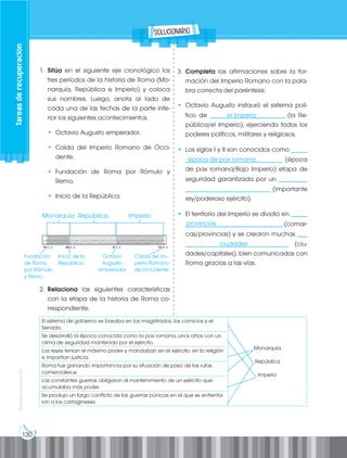 130
Prohibida
su
reproducción
El sistema de gobierno se basaba en los magistrados, los comicios y el
Senado.
Monarquía
República
Imperio
Se desarrolló la época conocida como la pax romana, unos años con un
clima de seguridad mantenido por el ejército.
Los reyes tenían el máximo poder y mandaban en el ejército, en la religión
e impartían justicia.
Roma fue ganando importancia por su situación de paso de las rutas
comerciales.w
Las constantes guerras obligaron al mantenimiento de un ejército que
acumulaba más poder.
Se produjo un largo conflicto de las guerras púnicas en el que se enfrenta-
ron a los cartagineses.
1. Sitúa en el siguiente eje cronológico los
tres períodos de la historia de Roma (Mo-
narquía, República e Imperio) y coloca
sus nombres. Luego, anota al lado de
cada una de las fechas de la parte infe-
rior los siguientes acontecimientos.
• Octavio Augusto emperador.
• Caída del Imperio Romano de Occi-
dente.
• Fundación de Roma por Rómulo y
Remo.
• Inicio de la República.
2. Relaciona las siguientes características
con la etapa de la historia de Roma co-
rrespondiente.
3. Completa las afirmaciones sobre la for-
mación del Imperio Romano con la pala-
bra correcta del paréntesis:
• Octavio Augusto instauró el sistema polí-
tico de ________________________ (la Re-
pública/el Imperio), ejerciendo todos los
poderes políticos, militares y religiosos.
• Los siglos I y II son conocidos como _____
_______________________________ (época
de pax romana/Bajo Imperio) etapa de
seguridad garantizada por un _________
___________________________ (importante
rey/poderoso ejército).
• El territorio del Imperio se dividió en _____
_______________________________ (comar-
cas/provincias) y se crearon muchas ___
_________________________________ (ciu-
dades/capitales), bien comunicadas con
Roma gracias a las vías.
Tareas
de
recuperación
Monarquía
el Imperio
época de pax romana
provincias
ciudades
Octavio
Augusto
emperador
Inicio de la
República
Fundación
de Roma
por Rómulo
y Remo
Caída del Im-
perio Romano
de Occidente
República Imperio
solucionario
 