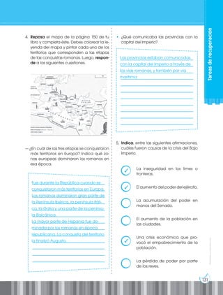 131
Prohibida
su
reproducción
Tareas
de
recuperación
4. Repasa el mapa de la página 150 de tu
libro y completa éste. Debes colorear la le-
yenda del mapa y pintar cada uno de los
territorios que corresponden a las etapas
de las conquistas romanas. Luego, respon-
de a las siguientes cuestiones.
— ¿En cuál de las tres etapas se conquistaron
más territorios en Europa? Indica qué zo-
nas europeas dominaron los romanos en
esa época.
____________________________________
____________________________________
____________________________________
____________________________________
____________________________________
____________________________________
____________________________________
____________________________________
____________________________________
____________________________________
____________________________________
____________________________________
____________________________________
____________________________________
____________________________________
____________________________________
____________________________________
____________________________________
____________________________________
____________________________________
____________________________________
____________________________________
____________________________________
____________________________________
• ¿Qué comunicaba las provincias con la
capital del Imperio?
5. Indica, entre las siguientes afirmaciones,
cuáles fueron causas de la crisis del Bajo
Imperio.
La inseguridad en los limes o
fronteras.
El aumento del poder del ejército.
La acumulación del poder en
manos del Senado.
El aumento de la población en
las ciudades.
Una crisis económica que pro-
vocó el empobrecimiento de la
población.
La pérdida de poder por parte
de los reyes.
Fue durante la República cuando se
conquistaron más territorios en Europa.
Los romanos dominaron gran parte de
la Península Ibérica, la península Itáli-
ca, la Galia y una parte de la penínsu-
la Balcánica.
La mayor parte de Hispania fue do-
minada por los romanos en época
republicana. La conquista del territorio
la finalizó Augusto.
Las provincias estaban comunicadas
con la capital del Imperio a través de
las vías romanas, y también por vía
marítima.
✓
✓
✓
 