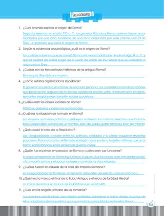 133
Prohibida
su
reproducción
Según la leyenda, en el año 753 a. C., los gemelos Rómulo y Remo, quienes fueron ama-
mantados por una loba, fundaron, en una zona dominada por siete colinas junto al río
Tíber, un poblado que sería el origen de Roma.
Las colinas sobre las que se asentó Roma estuvieron habitadas desde el siglo IX a. C. y
que la ciudad de Roma surgió de la unión de varias de las aldeas que se extendían a
orillas del río Tíber.
Monarquía, República e Imperio.
El gobierno no estaba en manos de una sola persona. Los ciudadanos romanos varones
que pertenecían al grupo de los nobles o patricios podían votar. Habitualmente los repre-
sentantes elegidos eran también nobles o patricios.
Patricios, plebeyos y personas esclavizadas.
Las mujeres, ya fueran patricias o plebeyas, no tenían los mismos derechos que los hom-
bres y dependían siempre de un hombre, bien del padre (pater familias), bien del marido.
Las desigualdades sociales entre los patricios, soldados y la plebe causaron revueltas
populares. Para sofocarlas, el Senado entregó mayor poder a los jefes militares que aca-
baron enfrentándose entre ellosen las guerras civiles.
El primer emperador de Roma fue Octavio Augusto. Sus funciones eran comandar el ejér-
cito, impartir justicia y elaborar las leyes y controlar la vida religiosa.
La inseguridad en las fronteras, incremento del poder del ejército, crisis económica.
La caída de Roma en manos de los bárbaros en el año 476.
Los romanos practicaban una religión politeísta, adoraban a varios dioses, muchos de
ellos adoptados de los pueblos a los que habían conquistado, entre ellos Grecia.
1. ¿Cuál leyenda explica el origen de Roma?
__________________________________________________________________________________
__________________________________________________________________________________
__________________________________________________________________________________
2. Según la evidencia arqueológica ¿cuál es el origen de Roma?
___________________________________________________________________________________
___________________________________________________________________________________
__________________________________________________________________________________
3. ¿Cuáles son los tres períodos históricos de la antigua Roma?
__________________________________________________________________________________
4. ¿Cómo estaba organizada la República?
__________________________________________________________________________________
__________________________________________________________________________________
__________________________________________________________________________________
5. ¿Cuáles eran las clases sociales de Roma?
__________________________________________________________________________________
6. ¿Cuál era la situación de la mujer en Roma?
___________________________________________________________________________________
__________________________________________________________________________________
7. ¿Qué causó la crisis de la República?
___________________________________________________________________________________
___________________________________________________________________________________
__________________________________________________________________________________
8. ¿Quién fue el primer emperador de Roma y cuáles eran sus funciones?
___________________________________________________________________________________
__________________________________________________________________________________
9. ¿Cuáles fueron las causas de la crisis del Imperio Romano?
__________________________________________________________________________________
10. ¿Qué hecho marca el final de la Edad Antigua y el inicio de la Edad Media?
__________________________________________________________________________________
11. ¿Cuál era la religión primaria de los romanos?
___________________________________________________________________________________
__________________________________________________________________________________
solucionario
 
