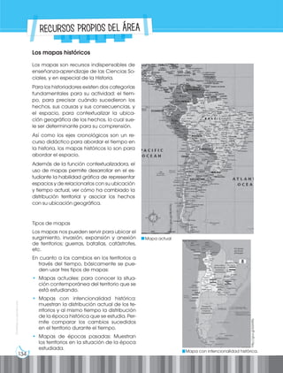 134
Prohibida
su
reproducción
RECURSOS PROPIOS DEL ÁREA
Los mapas históricos
Los mapas son recursos indispensables de
enseñanza-aprendizaje de las Ciencias So-
ciales, y en especial de la Historia.
Para los historiadores existen dos categorías
fundamentales para su actividad: el tiem-
po, para precisar cuándo sucedieron los
hechos, sus causas y sus consecuencias, y
el espacio, para contextualizar la ubica-
ción geográfica de los hechos, lo cual sue-
le ser determinante para su comprensión.
Así como los ejes cronológicos son un re-
curso didáctico para abordar el tiempo en
la historia, los mapas históricos lo son para
abordar el espacio.
Además de la función contextualizadora, el
uso de mapas permite desarrollar en el es-
tudiante la habilidad gráfica de representar
espacios y de relacionarlos con su ubicación
y tiempo actual, ver cómo ha cambiado la
distribución territorial y asociar los hechos
con su ubicación geográfica.
Mapa actual
http://goo.gl/4bAVXc
Tipos de mapas
Los mapas nos pueden servir para ubicar el
surgimiento, invasión, expansión y anexión
de territorios; guerras, batallas, catástrofes,
etc.
En cuanto a los cambios en los territorios a
través del tiempo, básicamente se pue-
den usar tres tipos de mapas:
• Mapas actuales: para conocer la situa-
ción contemporánea del territorio que se
está estudiando.
• Mapas con intencionalidad histórica:
muestran la distribución actual de los te-
rritorios y al mismo tiempo la distribución
de la época histórica que se estudia. Per-
mite comparar los cambios sucedidos
en el territorio durante el tiempo.
• Mapas de épocas pasadas: Muestran
los territorios en la situación de la época
estudiada.
Mapa con intencionalidad histórica.
http://goo.gl/bSA9Rs
 