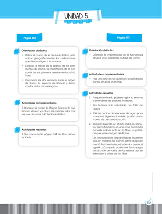 135
Prohibida
su
reproducción
UNIDAD 5
Página 150
Orientación didáctica
• Utilizar el mapa de la Península Itálica para
ubicar geográficamente las civilizaciones
que dieron origen a la romana.
• Explicar, a través de la gráfica de los siete
montes de Roma, la importancia de la cer-
canía de los primeros asentamientos al río
Tíber.
• Comparar las dos versiones sobre el origen
de Roma: la leyenda de Rómulo y Remo
con los datos arqueológicos.
Orientación didáctica
• Destacar la importancia de la Monarquía
etrusca en el desarrollo cultural de Roma.
Actividades complementarias
1. Ubica en el mapa la Magna Grecia y la civi-
lización etrusca y coloca los nombres a los ma-
res que circunda a la Península Itálica.
Actividades complementarias
• Haz una lista de los avances desarrollados
por los etruscos en Roma.
Actividades resueltas
1. Ver mapa de la página 144 del libro del es-
tudiante.
Actividades resueltas
1. Porque desde ella podían vigilar su entorno
y defenderse de posibles invasores.
• No hubiera sido saludable por falta de
agua.
• Del río podían abastecerse de agua para
consumo, higiene y también podían usarlo
como vía de comunicación.
2. Según la leyenda, en el año 753 a. C., Rómu-
lo y Remo fundaron, en una zona dominada
por siete colinas junto al río Tíber, un pobla-
do que sería el origen de Roma.
Las excavaciones arqueológicas muestran
que, en realidad, las colinas sobre las que se
asentó Roma estuvieron habitadas desde el
siglo IX a. C. y que la ciudad de Roma surgió
de la unión de varias de las aldeas que se
extendían a orillas del río Tíber
Página 151
 
