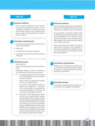 137
Prohibida
su
reproducción
Actividades resueltas
1. Reina bárbara.
• Esposa del emperador de Roma Constan-
cio II.
• Emperatriz regente de Roma mientras su
hijo, Valentiniano III, era menor de edad.
2. a. • Consiguió que Bizancio reconociera a
su hijo, Valentiniano III, como empera-
dor de Occidente.
		• Llevó a cabo una política de colabo-
ración con Constantinopla.
		• En cuanto a los bárbaros, facilitó una
política de integración y romaniza-
ción, que dio lugar a una época de
mayor tranquilidad. Su recuerdo fue
un símbolo de equilibrio y de paz.
b. • El ejercicio oficial del poder de Placi-
dia tuvo una trascendencia singular
para la historia de las mujeres: aunque
ya antes algunas emperatrices habían
actuado como poderes en la sombra,
por primera vez una mujer ostentaba
el poder legítimamente. Cierto que se
trataba de una regencia y, por tanto,
de una toma de poder temporal, pero
abrió el camino para el acceso al po-
der oficial por parte de las mujeres.
Página 156
Orientación didáctica
• Leer en clase el apartado “Gala Placidia,
una mujer en la política romana”, con la fi-
nalidad de destacar la importancia de la
vida de esta mujer en una sociedad en la
que la mujer no tenía derecho a la partici-
pación política.
Actividades complementarias
1. Enumera los cargos ejercidos o sobre los que
influyó Gala Placidia.
2. Responde:
a. ¿Cuáles fueron sus logros políticos?
b. ¿Cuál es la importancia de la vida de Gala
Placidia?
Página 157
Orientación didáctica
Las actividades propuestas en esta página
tienen como finalidad incentivar el uso de
TICs para la ampliación de conocimientos.
Se recomienda al docente realizar estas
actividades para luego plantearlas como
recurso didáctico en las clases de desa-
rrollo de la unidad 5, en la medida que la
disponibilidad de computadoras y disposi-
tivos móviles lo permita.
El tour virtual por la Acrópolis es una gran
herramienta didáctica para abordar el
tema de la arquitectura e ingeniería roma-
nas, tema de estudio de la página 170 del
libro del estudiante.
Actividades complementarias
Realiza el tour virtual por la acrópolis ubi-
ca el templo e identifica templos, coliseo,
acueducto, y demás edificios y obra arqui-
tectónicas importantes.
Actividades resueltas
Comparar la respuesta del estudiante con
el contenido de la página 164 del libro.
 