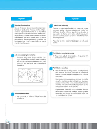 138
Prohibida
su
reproducción
Página 158
Orientación didáctica
Con la finalidad de contextualizar la impor-
tancia de las Guerras Púnicas dentro del pro-
ceso de expansión territorial de la República
como preámbulo al nacimiento del Imperio,
se recomienda proyectar en clase el video re-
comendado para la actividad de TIC y utilizar
el mapa del libro para tener una noción de
la magnitud de la expansión de Roma por el
mundo mediterráneo.
Actividades complementarias
1. Ubica en el siguiente mapa a Roma, Car-
tago, Hispania, los mares que las rodean y
señala con colores todos los territorios con-
quistados y vasallos de Roma durante la
República.
Actividades resueltas
1. Ver mapa de la página 158 del libro del
estudiante.
Página 159
Orientación didáctica
Exponer la crisis de la República a causa de la des-
igualdad social y la acumulación de poder por
parte de los jefes militares que llevaron a cabo la
expansión de Roma, entre ellos Julio César, quien
con sus reformas abonó el terreno a Octavia, el pri-
mer emperador.
Proyectar la video recomendado para la actividad
de TIC.
Actividades complementarias
1. Responde: ¿Qué desencadenó la guerra civil
entre Julio César y Pompeyo
Actividades resueltas
4. El aumento de la desigualdad social provocó
una serie de revueltas, como las de los herma-
nos Graco, que pedían un reparto más justo de
la riqueza.
Las desigualdades surgieron porque los milita-
res y los patricios se beneficiaron de las rique-
zas obtenidas en las conquistas de la República
mientras los campesinos abandonaron las tie-
rras para enrolarse en el ejército.
Las revueltas cada vez más constantes llevaron
al Senado a darle más poderes al ejército, y los
generales terminaron enfrentándose entre e sí
en varias guerras civiles.
 