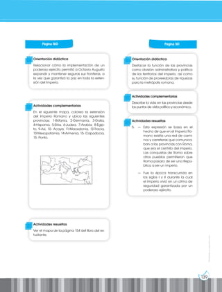 139
Prohibida
su
reproducción
Página 160
Orientación didáctica
Relacionar cómo la implementación de un
poderoso ejército permitió a Octavio Augusto
expandir y mantener seguras sus fronteras, a
la vez que garantizó la paz en toda la exten-
sión del Imperio.
Actividades complementarias
En el siguiente mapa, colorea la extensión
del Imperio Romano y ubica las siguientes
provincias: 1-Britania, 2-Germania, 3-Galia,
4-Hispania, 5-Siria, 6-Judea, 7-Arabia, 8-Egip-
to, 9-Asi, 10- Acaya, 11-Macedonia, 12-Tracia,
13-Mesopotamia, 14-Armenia, 15- Capadocia,
15- Ponto.
Actividades resueltas
Ver el mapa de la página 154 del libro del es-
tudiante.
Página 161
Orientación didáctica
Destacar la función de las provincias
como división administrativa y política
de los territorios del imperio, así como
su función de proveedoras de riquezas
para la metrópolis romana.
Actividades complementarias
Describe la vida en las provincias desde
los puntos de vista político y económico.
Actividades resueltas
5. — Esta expresión se basa en el
hecho de que en el Imperio Ro-
mano existía una red de cami-
nos y carreteras que comunica-
ban a las provincias con Roma,
que era el centr4o del imperio.
Las conquistas de Roma sobre
otros pueblos permitieron que
Roma pasara de ser una Repú-
blica a ser un imperio.
— Fue la época transcurrida en
los siglos I y II durante la cual
el Imperio vivió en un clima de
seguridad garantizada por un
poderoso ejército.
 