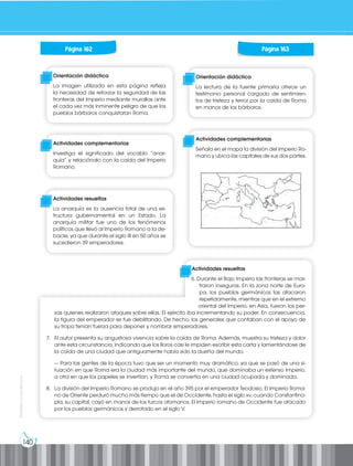 140
Prohibida
su
reproducción
Página 162
Orientación didáctica
La imagen utilizada en esta página refleja
la necesidad de reforzar la seguridad de las
fronteras del Imperio mediante murallas ante
el cada vez más inminente peligro de que los
pueblos bárbaros conquistaran Roma.
Actividades complementarias
Investiga el significado del vocablo “anar-
quía” y relaciónalo con la caída del Imperio
Romano.
Actividades resueltas
La anarquía es la ausencia total de una es-
tructura gubernamental en un Estado. La
anarquía militar fue uno de los fenómenos
políticos que llevó al Imperio Romano a la de-
bacle, ya que durante el siglo III en 50 años se
sucedieron 39 emperadores.
Página 163
Orientación didáctica
La lectura de la fuente primaria ofrece un
testimonio personal cargado de sentimien-
tos de tristeza y terror por la caída de Roma
en manos de los bárbaros.
Actividades complementarias
Señala en el mapa la división del Imperio Ro-
mano y ubica las capitales de sus dos partes.
Actividades resueltas
6. Durante el Bajo Imperio las fronteras se mos-
traron inseguras. En la zona norte de Euro-
pa, los pueblos germánicos las atacaron
repetidamente, mientras que en el extremo
oriental del Imperio, en Asia, fueron los per-
sas quienes realizaron ataques sobre ellas. El ejército iba incrementando su poder. En consecuencia,
la figura del emperador se fue debilitando. De hecho, los generales que contaban con el apoyo de
su tropa tenían fuerza para deponer y nombrar emperadores.
7. El autor presenta su angustiosa vivencia sobre la caída de Roma. Además, muestra su tristeza y dolor
ante esta circunstancia, indicando que los lloros casi le impiden escribir esta carta y lamentándose de
la caída de una ciudad que antiguamente había sido la dueña del mundo.
— Para las gentes de la época tuvo que ser un momento muy dramático, ya que se pasó de una si-
tuación en que Roma era la ciudad más importante del mundo, que dominaba un extenso Imperio,
a otra en que los papeles se invertían, y Roma se convertía en una ciudad ocupada y dominada.
8. La división del Imperio Romano se produjo en el año 395 por el emperador Teodosio. El Imperio Roma-
no de Oriente perduró mucho más tiempo que el de Occidente, hasta el siglo xv, cuando Constantino-
pla, su capital, cayó en manos de los turcos otomanos. El Imperio romano de Occidente fue atacado
por los pueblos germánicos y derrotado en el siglo V.
 