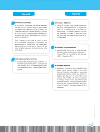 141
Prohibida
su
reproducción
Orientación didáctica
• Utilizar la imagen para identificar las par-
tes de la vivienda romana. Es importante
destacar la influencia de la arquitectura
romana en Occidente, identificando en
las viviendas actuales la distribución de
los espacios que fueron utilizados en la
antigüedad.
Orientación didáctica
El apartado “Y también” recoge el ejemplo
de una ciudad romana antigua que aún se
conserva. El trazado en cuadrículas fue una
herencia de Roma a la sociedad occidental
y, en particular, a las ciudades coloniales en
América que fueron diseñadas con el mismo
patrón urbanístico.
Con la actividad en grupo se busca incenti-
var habilidades de trabajo colaborativo, de
investigación y reutilización de materiales.
Se recomienda formar grupos de no más de
diez estudiantes para el desarrollo de esta
actividad.
Actividades complementarias
1. Busca en Internet planos de ciudades co-
loniales latinoamericanas y compáralos
con el plano de la ciudad romana que se
encuentra en tu libro. Establece las seme-
janzas.
Actividades complementarias
1. Identifica las partes de tu vivienda que
también están presentes en la domus ro-
mana. Utiliza el modelo de domus que
está en la página 165.
Página 164 Página 165
Actividades resueltas
9. Respuesta orientativa. La ciudad fue fun-
dada como colonia militar y, por tanto,
tiene un trazado ordenado en una clara
cuadrícula; entre las calles, que están em-
pedradas y disponen de elementos como
aceras, alcantarillas y fuentes, sobresalen
el cardo y el decumano, así como el foro;
entre los edificios públicos destaca el tea-
tro (para las representaciones de come-
dias y dramas); y también había un arco
de triunfo.
 
