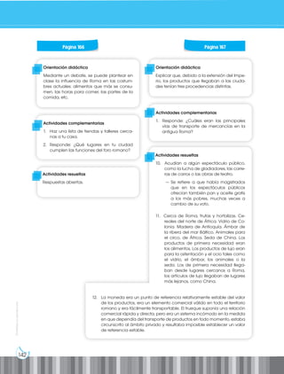 142
Prohibida
su
reproducción
Orientación didáctica
Explicar que, debido a la extensión del Impe-
rio, los productos que llegaban a las ciuda-
des tenían tres procedencias distintas.
Orientación didáctica
Mediante un debate, se puede plantear en
clase la influencia de Roma en las costum-
bres actuales: alimentos que más se consu-
men, las horas para comer, las partes de la
comida, etc.
Actividades complementarias
1. Haz una lista de tiendas y talleres cerca-
nas a tu casa.
2. Responde: ¿Qué lugares en tu ciudad
cumplen las funciones del foro romano?
Actividades complementarias
1. Responde: ¿Cuáles eran las principales
vías de transporte de mercancías en la
antigua Roma?
Actividades resueltas
10. Acudían a algún espectáculo público,
como la lucha de gladiadores, las carre-
ras de carros o las obras de teatro.
— Se refiere a que había magistrados
que en los espectáculos públicos
ofrecían también pan y aceite gratis
a los más pobres, muchas veces a
cambio de su voto.
11. Cerca de Roma, frutas y hortalizas. Ce-
reales del norte de África. Vidrio de Co-
lonia. Madera de Antioquía. Ámbar de
la ribera del mar Báltico. Animales para
el circo, de África. Seda de China. Los
productos de primera necesidad eran
los alimentos. Los productos de lujo eran
para la ostentación y el ocio tales como
el vidrio, el ámbar, los animales o la
seda. Los de primera necesidad llega-
ban desde lugares cercanos a Roma,
los artículos de lujo llegaban de lugares
más lejanos, como China.
12. La moneda era un punto de referencia relativamente estable del valor
de los productos, era un elemento comercial válido en todo el territorio
romano y era fácilmente transportable. El trueque suponía una relación
comercial rápida y directa, pero era un sistema incómodo en la medida
en que dependía del transporte de productos en todo momento, estaba
circunscrito al ámbito privado y resultaba imposible establecer un valor
de referencia estable.
Página 166 Página 167
Actividades resueltas
Respuestas abiertas.
 